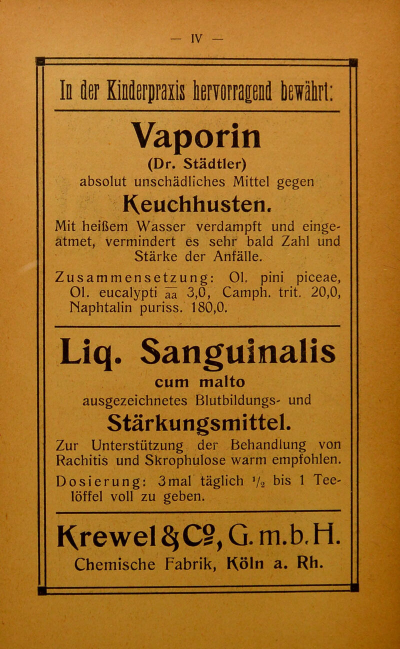 In fler Kiiäerpraiis iervorrapoil liewälrl: Vaporin (Dr. Städtler) absolut unschädliches Mittel gegen Keuchhusten. Mit heißem Wasser verdampft und einge- atmet, vermindert es sehr bald Zahl und Stärke der Anfälle. Zusammensetzung: 01. pini piceae, 01. eucalypti ^ 3,0, Camph. trit. 20,0, Naphtalin puriss. 180,0. Liq. Sanguinalis cum malto ausgezeichnetes Blutbildungs- und Stärkungsmittel. Zur Unterstützung der Behandlung von Rachitis und Skrophulose warm empfohlen. Dosierung: 3mal täglich V2 bis 1 Tee- löffel voll zu geben. Krewel ^ C®, G. m. b, H. Chemische Fabrik, Köln a. Rh.