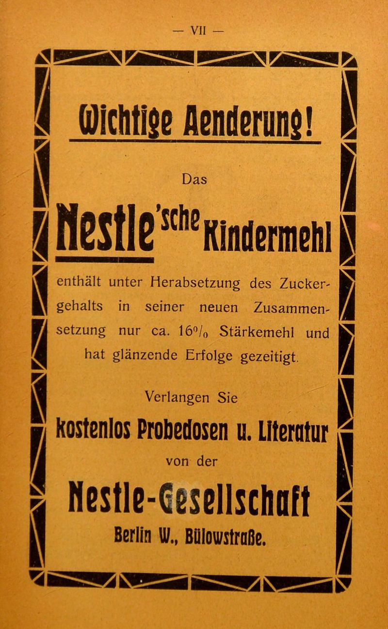 ^1 ssa 09 0 Piclitise Aenilenin}! IQl KS Das BH65tlB”°Kliiilennelil|B [1 8 |H Verlangen Sie M “ kostenlos Proöeilosen u. Literatur ^ enthält unter Herabsetzung des Zucker- gehalts in seiner neuen Zusammen- setzung nur ca. lö'^/o Stärkemehl und hat glänzende Erfolge gezeitigt. 8 8 von der Nestle-Cesellschoft Berlin W., Bülovstroße. a SS 90 90
