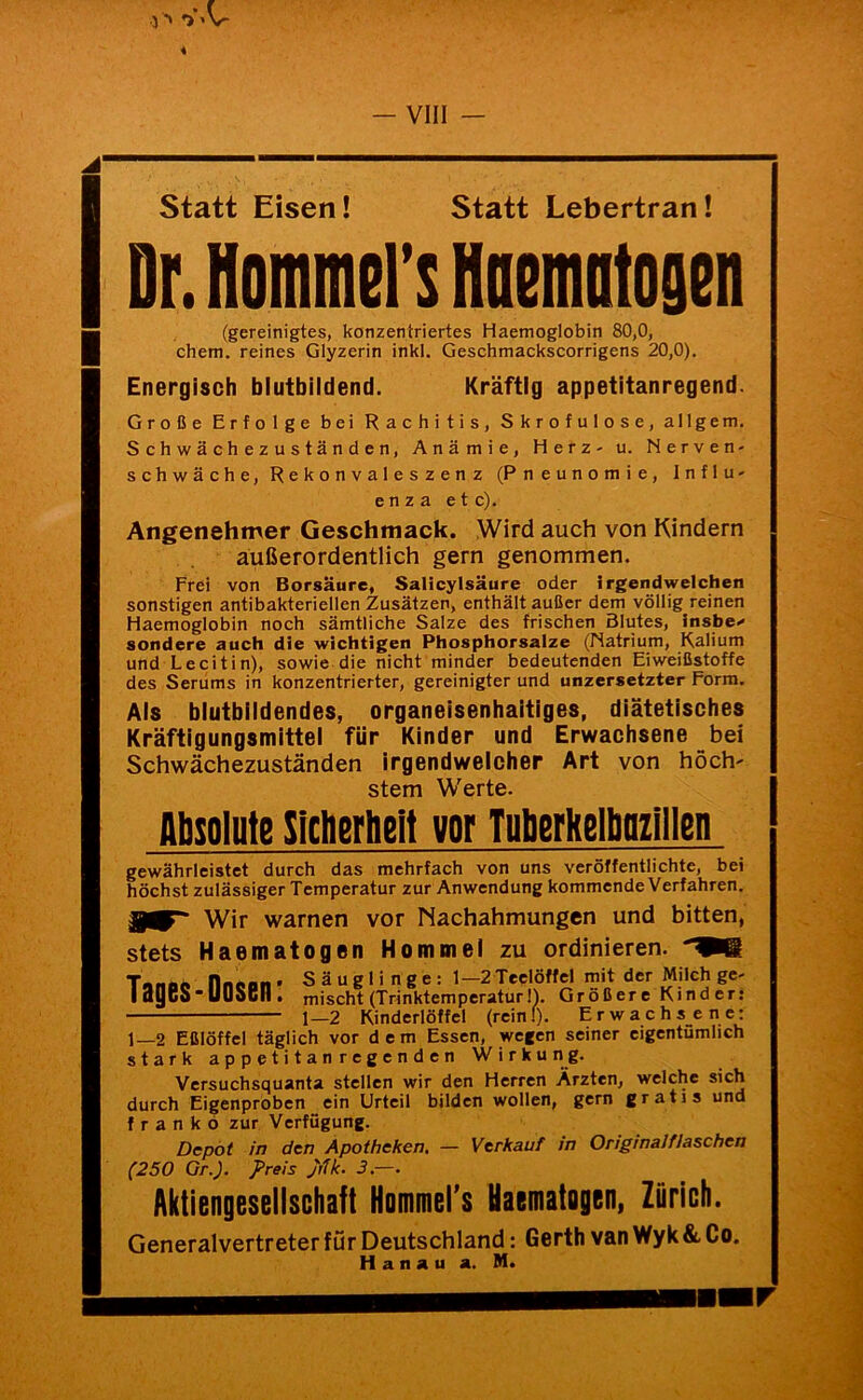 4 Statt Eisen! Statt Lebertran! Dr. Hommers Hnemiitogen (gereinigtes, konzentriertes Haemoglobin 80,0, ehern, reines Glyzerin inkl. Geschmackscorrigens 20,0). Energisch blutbildend. Kräftig appetitanregend. Große Erfolge bei Rachitis, Skrofulöse, allgem. S c h w ä c h e z u s t ä n d e n, Anämie, Herz- u. Nerven- schwäche, Rekonvaleszenz (Pneunomie, Influ- enza etc). Angenehmer Geschmack. Wird auch von Kindern außerordentlich gern genommen. Frei von Borsäure, Salicylsäure oder irgendwelchen sonstigen antibakteriellen Zusätzen, enthält außer dem völlig reinen Haemoglobin noch sämtliche Salze des frischen Blutes, insbe^ sondere auch die wichtigen Phosphorsaize (Natrium, Kalium und Lecitin), sowie die nicht minder bedeutenden Eiweißstoffe des Serums in konzentrierter, gereinigter und unzersetzter Form. Als blutbildendes, organeisenhaltiges, diätetisches Kräftigungsmittel für Kinder und Erwachsene bei Schwächezuständen irgendwelcher Art von hoch' Stern Werte. Absolute Sldierhell vor Tulierkelliniillen gewährleistet durch das mehrfach von uns veröffentlichte, bei höchst zulässiger Temperatur zur Anwendung kommende Verfahren. Wir warnen vor Nachahmungen und bitten, stets Haematogen Hommei zu ordinieren. 1—2 Eßlöffel täglich vor dem Essen,'wegen seiner eigentümlich stark appetitanregenden Wirku n g. Versuchsquanta stellen wir den Herren Ärzten, welche sich durch Eigenproben ein Urteil bilden wollen, gern gratis und franko zur Verfügung. Depot in den Apotheken, — Verkauf in Originalflaschen (250 Gr.). Preis jilk. 3,—. Aktiengesellschaft Hommers Uaematogeni Zürich. Generalvertreter für Deutschland: Gerth van Wyk & Co. Hanau a. M. Tages-Dosen: Säuglinge: 1—2 Teelöffel mit der Milch ge- mischt (Trinktemperatur I). Größere Kinder: 1—2 Kinderlöffel freinl). Erwachsene: