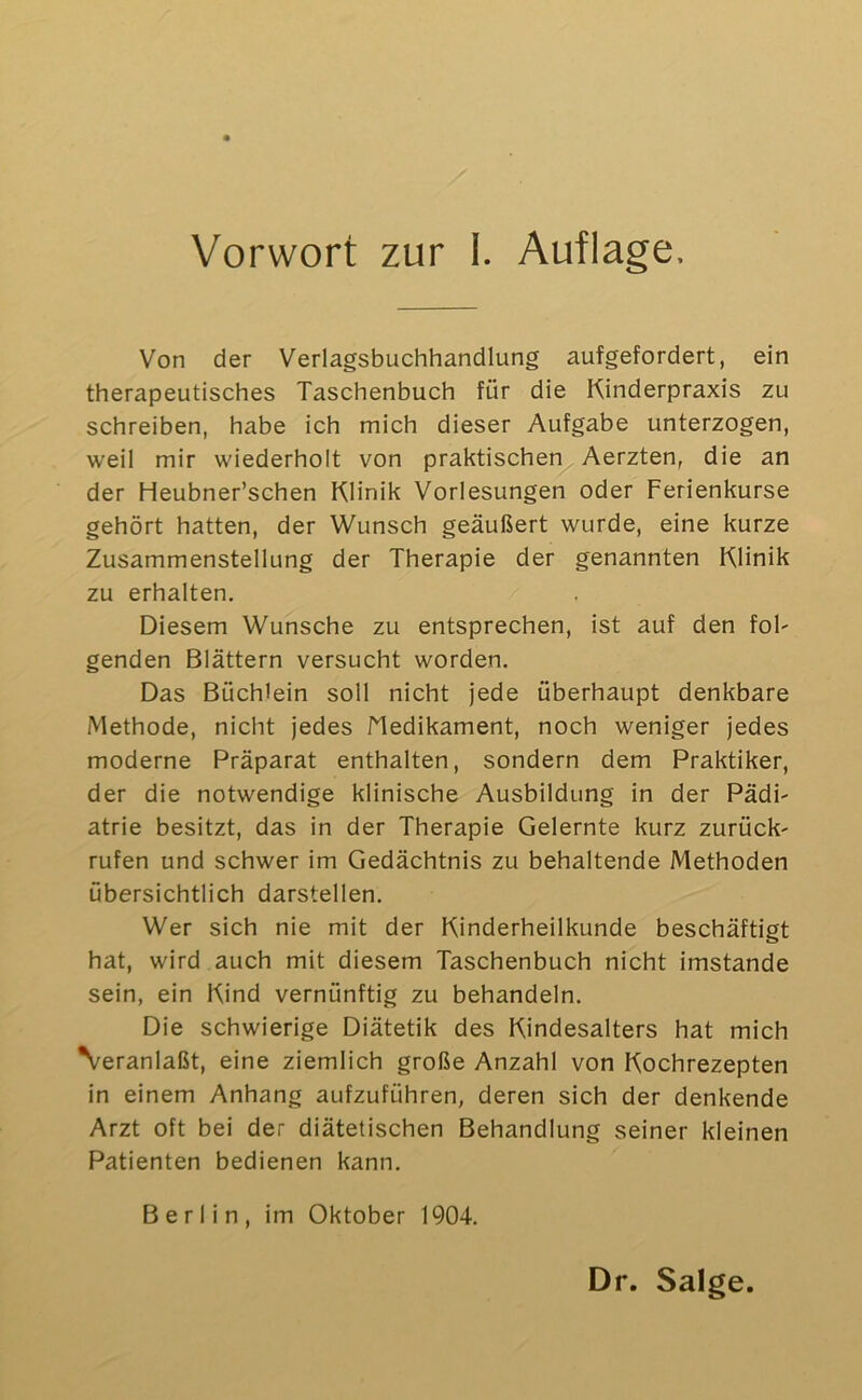 Von der Verlagsbuchhandlung aufgefordert, ein therapeutisches Taschenbuch für die Kinderpraxis zu schreiben, habe ich mich dieser Aufgabe unterzogen, weil mir wiederholt von praktischen Aerzten, die an der Heubner’schen Klinik Vorlesungen oder Ferienkurse gehört hatten, der Wunsch geäußert wurde, eine kurze Zusammenstellung der Therapie der genannten Klinik zu erhalten. Diesem Wunsche zu entsprechen, ist auf den fob genden Blättern versucht worden. Das Büchlein soll nicht jede überhaupt denkbare Methode, nicht jedes Medikament, noch weniger jedes moderne Präparat enthalten, sondern dem Praktiker, der die notwendige klinische Ausbildung in der Pädi- atrie besitzt, das in der Therapie Gelernte kurz zurück- rufen und schwer im Gedächtnis zu behaltende Methoden übersichtlich darstellen. Wer sich nie mit der Kinderheilkunde beschäftigt hat, wird auch mit diesem Taschenbuch nicht imstande sein, ein Kind vernünftig zu behandeln. Die schwierige Diätetik des Kindesalters hat mich Veranlaßt, eine ziemlich große Anzahl von Kochrezepten in einem Anhang aufzuführen, deren sich der denkende Arzt oft bei der diätetischen Behandlung seiner kleinen Patienten bedienen kann. Berlin, im Oktober 1904. Dr. Salge