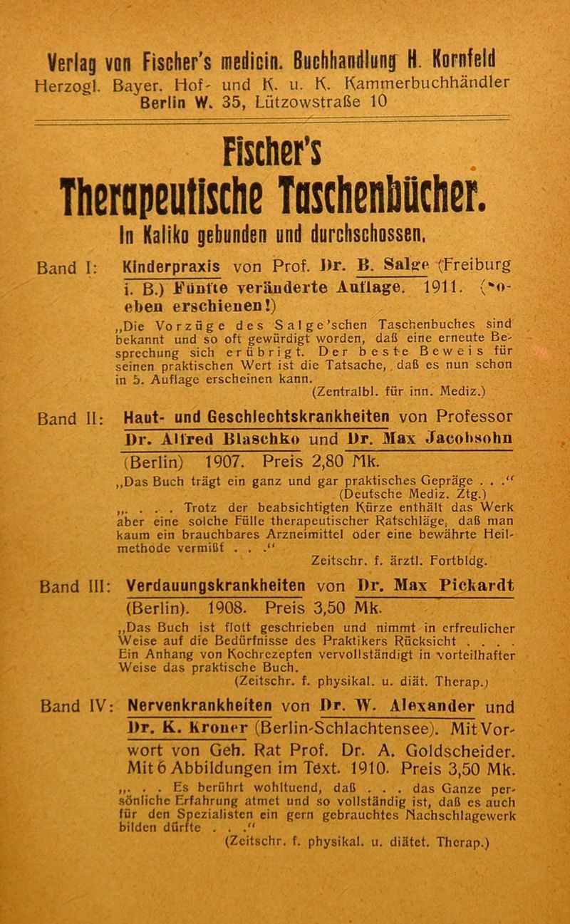 Verlag von Fischer's medicin. Buchhandlung H. Kornfeld Herzogi. Bayer. Hof- und K. u. K. Kammerbuchhändler Berlin W. 35, Lützowstraße 10 Fisclin’s Thnopeutisclie TosthenMcher. In Kaliko gebunden und durchschossen. Band 1: Kinderpraxis von Prof. Dr. B. Salge (Freiburg i, B.) Fünfte veränderte Auflage. 1911. (-o- eben erschienen!) „Die Vorzüge des Sal ge'sehen Taschenbuches sind bekannt und so oft gewürdigt worden, daß eine erneute Be- sprechung sich erübrigt. Der beste Beweis für seinen praktischen Wert ist die Tatsache,, daß es nun schon in 5. Auflage erscheinen kann. (Zentralbl. für inn. Mediz.) Band II: Haut- und Geschlechtskrankheiten von Professor l)r. Alfred Biaschko und l)r. Max Jacoitsohn (Berlin) 1907. Preis 2,80 Nk. ,,Das Buch trägt ein ganz und gar praktisches Gepräge . , (Deutsche Mediz. Ztg.) Trotz der beabsichtigten Kürze enthält das Werk aber eine solche Fülle therapeutischer Ratschläge, daß man kaum ein brauchbares Arzneimittel oder eine bewährte Heil- methode vermißt . . .“ Zeitschr. f. ärztl. Fortbldg. Band 111: Verdauungskrankheiten von Dr. Max Pickardt (Berlin). 1908. Preis 3,50 Mk. ,,Das Buch ist flolt geschrieben und nimmt in erfreulicher Weise auf die Bedürfnisse des Praktikers Rücksicht . . . . Ein Anhang von Kochrezepten vervollständigt in vorteilhafter Weise das praktische Buch. (Zeitschr. f. physikal. u. diät. Therap.; Band IV: Nervenkrankheiten von Dr. W. Alexander und Dr. K. Krom^r (Berlin-Schlachtensee). Mit Vor- wort von Geh. Rat Prof. Dr. A. Goldscheider. Mit6 Abbildungen im Text. 1910. Preis 3,50 Mk. „. . . Es berührt wohltuend, daß . . . das Ganze per- .sönliche Erfahrung atmet und so vollständig ist, daß es auch für den Spezialisten ein gern gebrauchtes Nachschlagewerk bilden dürfte . . (Zeitschr. f. physikal. u. diätet. Therap.)