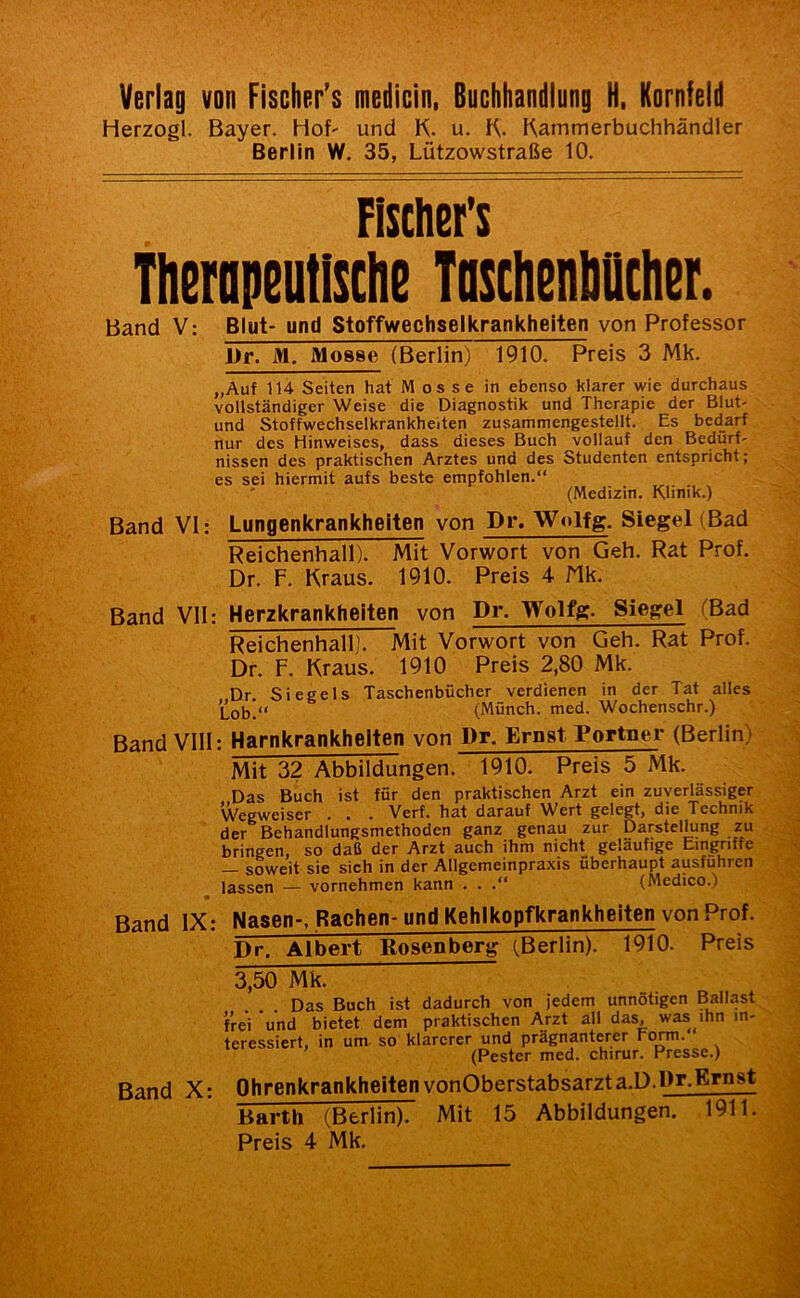 Herzogi. Bayer. Hof' und K. u. Kammerbuchhändler Berlin W. 35, Lützowstraße 10. Fisthet's thcfopeutlsclie Tnscheiilittclier. Band V: Blut- und Stoffwechselkrankheiten von Professor J)r. M. Mosse (Berlin) 1910. Preis 3 Mk. „Auf 114 Seiten hat M os se in ebenso klarer wie durchaus vollständiger Weise die Diagnostik und Therapie der Blut- und Stoffwechselkrankheiten zusammengestellt. Es bedarf nur des Hinweises, dass dieses Buch ^vollauf den Bedürf' nissen des praktischen Arztes und des Studenten entspricht; es sei hiermit aufs beste empfohlen.“ (Medizin. Klinik.) Band VI: Lungenkrankheiten von Dr. Wolfg. Siegel (Bad Reichenhall). Mit Vorwort von Geh. Rat Prof. Dr. F. Kraus. 1910. Preis 4 Mk. Band VII: Herzkrankheiten von Dr. Wolfg. Siegel (Bad Reichenhall]. Mit Vorwort von Geh. Rat Prof. Dr. F. Kraus. 1910 Preis 2,80 Mk. Dr Siegels Taschenbücher verdienen in der Tat alles Lob.“ (Münch, med. Wochenschr.) Band VIII: Harnkrankhelten von Dr. Ernst Portner (Berlin) Mit 32 Abbildungen. 1910. Preis 5 Mk. Das Buch ist für den praktischen Arzt ein zuverlässiger Wegweiser . . . Verf. hat darauf Wert gelegt, die Technik der Behandlungsmethoden ganz genau zur Darstellung zu bringen, so daß der Arzt auch ihm nicht geläufige Eingriffe — soweit sie sich in der Allgemeinpraxis überhaupt ausfuhren lassen — vornehmen kann . . .“ (Medico.) Band IX: Nasen-, Rachen- und Kehlkopfkrankheiten von Prof. Dr, Albert Rosenberg (Berlin)! 1^0. Preis 3,50 Mk. Das Buch ist dadurch von jedem unnötigen Ballast frei und bietet dem praktischen Arzt all das, was ihn in- teressiert, in um so klarerer und prägnanterer rom. (Fester med. chirur. Presse.) Band X: Ohrenkrankheiten vonOberstabsarzta.D.Dr^Er^ Barth (Berlin). Mit 15 Abbildungen. 1911.