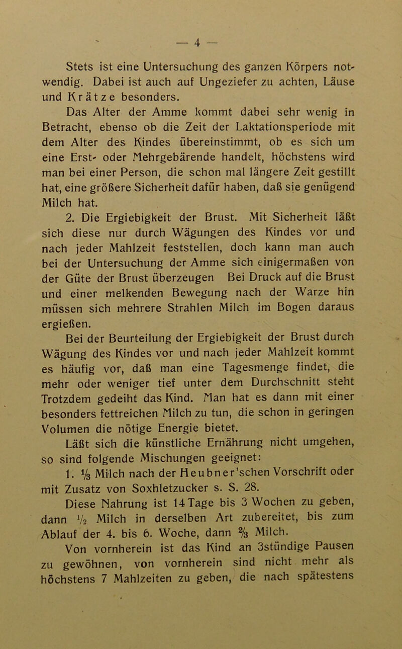 — 4 — Stets ist eine Untersuchung des ganzen Körpers not- wendig. Dabei ist auch auf Ungeziefer zu achten, Läuse und Krätze besonders. Das Alter der Amme kommt dabei sehr wenig in Betracht, ebenso ob die Zeit der Laktationsperiode mit dem Alter des Kindes übereinstimmt, ob es sich um eine Erst' oder Nehrgebärende handelt, höchstens wird man bei einer Person, die schon mal längere Zeit gestillt hat, eine größere Sicherheit dafür haben, daß sie genügend Milch hat. 2. Die Ergiebigkeit der Brust. Mit Sicherheit läßt sich diese nur durch Wägungen des Kindes vor und nach jeder Mahlzeit feststellen, doch kann man auch bei der Untersuchung der Amme sich einigermaßen von der Güte der Brust überzeugen Bei Druck auf die Brust und einer melkenden Bewegung nach der Warze hin müssen sich mehrere Strahlen Milch im Bogen daraus ergießen. Bei der Beurteilung der Ergiebigkeit der Brust durch Wägung des Kindes vor und nach jeder Mahlzeit kommt es häufig vor, daß man eine Tagesmenge findet, die mehr oder weniger tief unter dem Durchschnitt steht Trotzdem gedeiht das Kind. Man hat es dann mit einer besonders fettreichen Milch zu tun, die schon in geringen Volumen die nötige Energie bietet. Läßt sich die künstliche Ernährung nicht umgehen, so sind folgende Mischungen geeignet: 1. Vs Milch nach der Heubner’schen Vorschrift oder mit Zusatz von Soxhletzucker s. S. 28. Diese Nahrung ist 14 Tage bis 3 Wochen zu geben, dann V2 Milch in derselben Art zubereitet, bis zum Ablauf der 4. bis 6. Woche, dann % Milch. Von vornherein ist das Kind an 3stündige Pausen zu gewöhnen, von vornherein sind nicht mehr als höchstens 7 Mahlzeiten zu geben, die nach spätestens