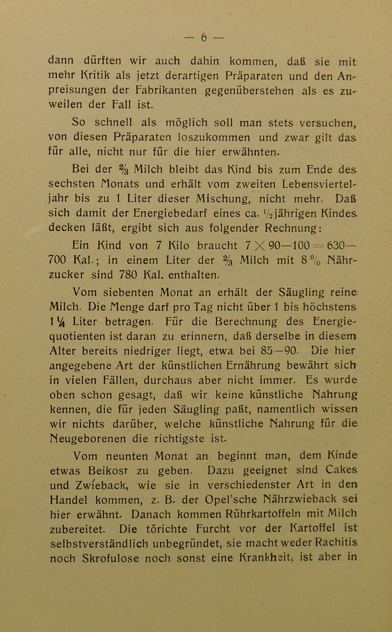 — 6 — dann dürften wir auch dahin kommen, daß sie mit mehr Kritik als jetzt derartigen Präparaten und den An^ preisungen der Fabrikanten gegenüberstehen als es zu^ weilen der Fall ist. So schnell als möglich soll man stets versuchen, von diesen Präparaten loszukommen und zwar gilt das für alle, nicht nur für die hier erwähnten. Bei der % Milch bleibt das Kind bis zum Ende des sechsten Monats und erhält vom zweiten Lebensviertel- jahr bis zu 1 Liter dieser Mischung, nicht mehr. Daß sich damit der Energiebedarf eines ca. V2)ährigen Kindes decken läßt, ergibt sich aus folgender Rechnung: Ein Kind von 7 Kilo braucht 7 X 90—100 630— 700 Kal.; in einem Liter der % Milch mit 8 Nähr- zucker sind 780 Kal. enthalten. Vom siebenten Monat an erhält der Säugling reine Milch. Die Menge darf pro Tag nicht über 1 bis höchstens 1 % Liter betragen. Für die Berechnung des Energie- quotienten ist daran zu erinnern, daß derselbe in diesem Alter bereits niedriger liegt, etwa bei 85—90. Die hier angegebene Art der künstlichen Ernährung bewährt sich in vielen Fällen, durchaus aber nicht immer. Es wurde oben schon gesagt, daß wir keine künstliche Nahrung kennen, die für jeden Säugling paßt, namentlich wissen wir nichts darüber, welche künstliche Nahrung für die Neugeborenen die richtigste ist. Vom neunten Monat an beginnt man, dem Kinde etwas Beikost zu geben. Dazu geeignet sind Cakes und Zwieback, wie sie in verschiedenster Art in den Ffandel kommen, z. B. der Opel’sche Nährzwieback sei hier erwähnt. Danach kommen Rührkartoffeln mit Milch zubereitet. Die törichte Furcht vor der Kartoffel ist selbstverständlich unbegründet, sie macht weder Rachitis noch Skrofulöse noch sonst eine Kranhhsit, ist aber in