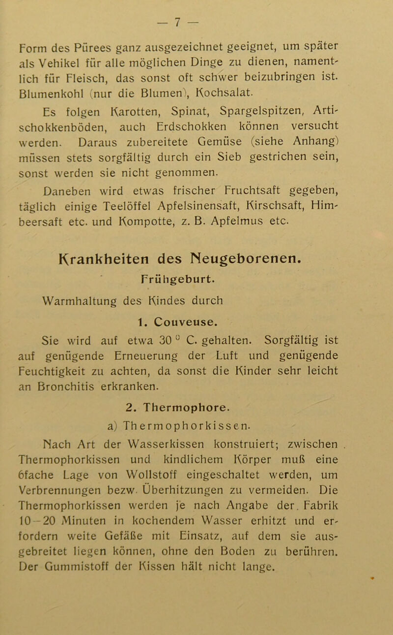 — 7 — Form des Pürees ganz ausgezeichnet geeignet, um später als Vehikel für alle möglichen Dinge zu dienen, nament- lieh für Fleisch, das sonst oft schwer beizubringen ist. Blumenkohl (nur die Blumen', Kochsalat. Es folgen Karotten, Spinat, Spargelspitzen, Arti- schokkenböden, auch Erdschokken können versucht werden. Daraus zubereitete Gemüse (siehe Anhang) müssen stets sorgfältig durch ein Sieb gestrichen sein, sonst werden sie nicht genommen. Daneben wird etwas frischer Fruchtsaft gegeben, täglich einige Teelöffel Apfelsinensaft, Kirschsaft, Him- beersaft etc. und Kompotte, z. B. Apfelmus etc. Krankheiten des Neugeborenen. Frühgeburt. Warmhaltung des Kindes durch 1. Couveuse. Sie wird auf etwa 30 “ C. gehalten. Sorgfältig ist auf genügende Erneuerung der Luft und genügende Feuchtigkeit zu achten, da sonst die Kinder sehr leicht an Bronchitis erkranken. 2. Thermophore. a) Thermophorkissen. Nach Art der Wasserkissen konstruiert; zwischen . Thermophorkissen und kindlichem Körper muß eine bfache Lage von Wollstoff eingeschaltet werden, um Verbrennungen bezw. Überhitzungen zu vermeiden. Die Thermophorkissen werden je nach Angabe der. Fabrik 10 -20 jMinuten in kochendem Wasser erhitzt und er- fordern weite Gefäße mit Einsatz, auf dem sie aus- gebreitet liegen können, ohne den Boden zu berühren. Der Gummistoff der Kissen hält nicht lange.