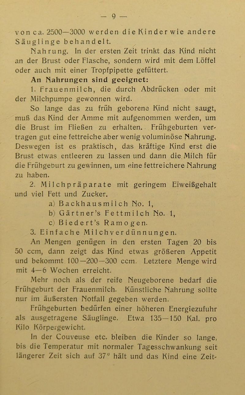 von ca. 2500—3000 werden dieKinderwie andere Säuglinge behandelt. Nahrung, ln der ersten Zeit trinkt das Kind nicht an der Brust oder Flasche, sondern wird mit dem Löffel oder auch mit einer Tropfpipette gefüttert. An Nahrungen sind geeignet: 1. Frauenmilch, die durch Abdrücken oder mit der Milchpumpe gewonnen wird. So lange das zu früh geborene Kind nicht saugt, muß das Kind der Amme mit aufgenommen werden, um die Brust im Fließen zu erhalten. Frühgeburten ver- tragen gut eine fettreiche aber wenig voluminöse Nahrung. Deswegen ist es praktisch, das kräftige Kind erst die Brust etwas entleeren zu lassen und dann die Milch für die Frühgeburt zu gewinnen, um eine fettreichere Nahrung zu haben. 2. Milchpräparate mit geringem Eiweißgehalt und viel Fett und Zucker. a) Backhausmi 1 ch No. 1, b) Gärtner’s Fettmilch No. 1, c) Biedert’s Ramogen. 3. Einfache Milchverdünnungen. An Mengen genügen in den ersten Tagen 20 bis 50 ccm, dann zeigt das Kind etwas größeren Appetit und bekommt 100—200—300 ccm. Letztere Menge wird mit 4—6 Wochen erreicht. Mehr noch als der reife Neugeborene bedarf die Frühgeburt der Frauenmilch. Künstliche Nahrung sollte nur im äußersten Notfall gegeben werden. Frühgeburten bedürfen einer höheren Energiezufuhr als ausgetragene Säuglinge. Etwa 135—150 Kal. pro Kilo Körpergewicht. ln der Couveuse etc. bleiben die Kinder so lange, bis die Temperatur mit normaler Tagesschwankung seit längerer Zeit sich auf 37*’ hält und das Kind eine Zeit-