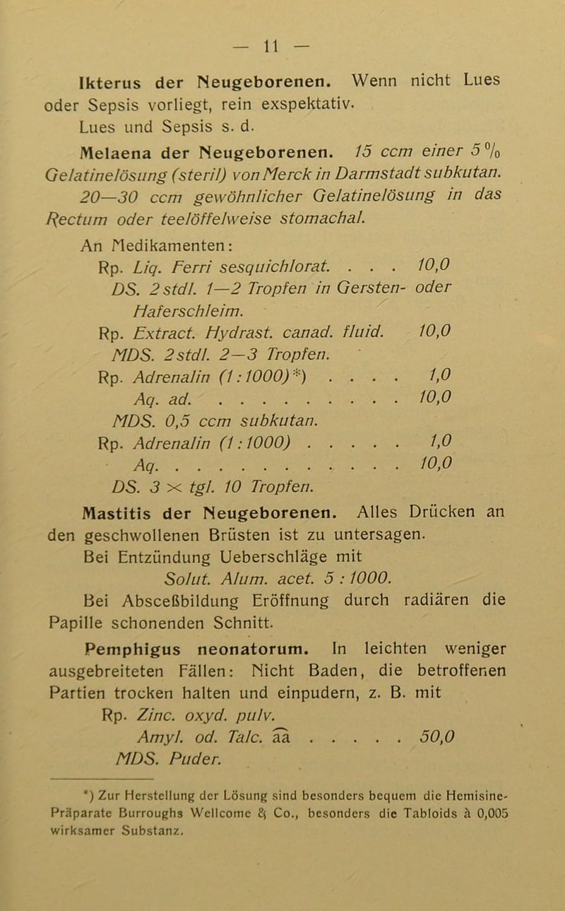 Ikterus der Neugeborenen. Wenn nicht Lues oder Sepsis vorliegt, rein exspektativ. Lues und Sepsis s. d. Melaena der Neugeborenen. 15 ccm einer 5% Gelatinelösung (steril) von Merck in Darmstadt subkutan. 20—30 ccm gewöhnlicher Gelatinelösung in das F^ectum oder teelöffelweise stomachal. An Medikamenten: Rp. Liq. Ferri sesquichlorat. . . . 10,0 DS. 2stdl. 1—2 Tropfen in Gersten- oder Haferschleim. Rp. Extract. Hydrast. canad. fluid. 10,0 MDS. 2stdf. 2-3 Tropfen. Rp. Adrenalin (1:1000)*) .... 1,0 Aq. ad. 10,0 MDS. 0,5 ccm subkutan. Rp. Adrenalin (1:1000) 1,0 Aq 10,0 DS. 3 X tgl. 10 Tropfen. Mastitis der Neugeborenen. Alles Drücken an den geschwollenen Brüsten ist zu untersagen. Bei Entzündung Ueberschläge mit Solut. Alum. acet. 5 :1000. Bei Absceßbildung Eröffnung durch radiären die Papille schonenden Schnitt. Pemphigus neonatorum. In leichten weniger ausgebreiteten Fällen; Nicht Baden, die betroffenen Partien trocken halten und einpudern, z. B. mit Rp. Zinc. oxyd. pulv. Amyl. od. Tale, aa 50,0 MDS. Puder. *) Zur Herstellung der Lösung sind besonders bequem die Hemisine- Präparate Burroughs Wellcome Co., besonders die Tabloids h 0,005 wirksamer Substanz.