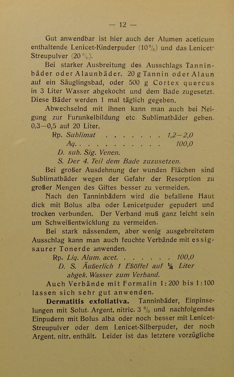 — 12 — Gut anwendbar ist hier auch der Alumen aceticum enthaltende Lenicet-Kinderpuder (10%) und das Lenicet' Streupulver (20 Bei starker Ausbreitung des Ausschlags Tannin- bäder oder Alaunbäder. 20gTannin oderAlaun auf ein Säuglingsbad, oder 500 g Cortex quercus in 3 Liter Wasser abgekocht und dem Bade zugesetzt. Diese Bäder werden 1 mal täglich gegeben. Abwechselnd mit ihnen kann man auch bei Nei- gung zur Furunkelbildung etc. Sublimatbäder geben. 0,3—0,5 auf 20 Liter. Rp. Sublimat 1,2—2,0 Aq 100,0 D. sub. Sig. Venen. S. Der 4. Teil dem Bade zuzusetzen. Bei großer Ausdehnung der wunden Flächen sind Sublimatbäder wegen der Gefahr der Resorption zu großer Mengen des Giftes besser zu vermeiden. Nach den Tanninbädern wird die befallene Haut dick mit Bolus alba oder Lenicetpuder gepudert und trocken verbunden. Der Verband muß ganz leicht sein um Schweißentwicklung zu vermeiden. Bei stark nässendem, aber wenig ausgebreitetem Ausschlag kann man auch feuchte Verbände mit essig- saurer Tonerde anwenden. Rp. Liq. AI um. acet. 100,0 D. S. Äußerlich 1 Eßöffel auf % Liter abgek. Wässer zum Verband. Auch Verbände mit Formalin 1: 200 bis 1:100 lassen sich sehr gut anwenden. Dermatitis exfoliativa. Tanninbäder, Einpinse- lungen mit Solut. Argent. nitric. 3 % und nachfolgendes Einpudern mit Bolus alba oder noch besser mit Lenicet- Streupulver oder dem Lenicet-Silberpuder, der noch Argent. nitr. enthält. Leider ist das letztere vorzügliche