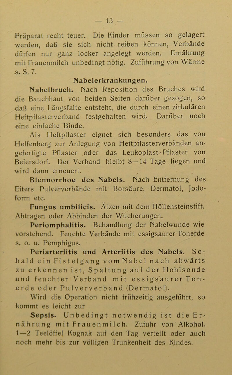 — 13 — Präparat recht teuer. Die Kinder müssen so gelagert werden, daß sie sich nicht reiben können, Verbände dürfen nur ganz locker angelegt werden. Ernährung mit Frauenmilch unbedingt nötig. Zuführung von Wärme s. S, 7. Nabelerkrankungen. Nabelbruch. Nach Reposition des Bruches wird die Bauchhaut von beiden Seiten darüber gezogen, so daß eine Längsfalte entsteht, die durch einen zirkulären Heftpflasterverband festgehalten wird. Darüber noch eine einfache Binde. ^ Als Heftpflaster eignet sich besonders das von Helfenberg zur Anlegung von Heftpflasterverbänden an- gefertigte Pflaster oder das Leukoplast-Pflaster von Beiersdorf. Der Verband bleibt 8—14 Tage liegen und wird dann erneuert. Blennorrhoe des Nabels. Nach Entfernung des Eiters Pulververbände mit Borsäure, Dermatol, Jodo- form etc. Fungus umbilicis. Ätzen mit dem Höllensteinstift. Abtragen oder Abbinden der Wucherungen. Periomphalitis. Behandlung der Nabelwunde wie vorstehend. Feuchte Verbände mit essigsaurer Tonerde s. 0. u. Pemphigus. Periarteriitis und Arteriitis des Nabels. So- bald ein Fistelgang vomNabel nach abwärts zu erkennen ist, Spaltung auf der Hohlsonde und feuchter Verband mit essigsäurer Ton- erde oder Pu IV e r V e r b a n d (Dermatol). Wird die Operation nicht frühzeitig ausgeführt, so kommt es leicht zur Sepsis. Unbedingt notwendig ist die Er- nährung mit Frauenmilch. Zufuhr von Alkohol. 1—2 Teelöffel Kognak auf den Tag verteilt oder auch noch mehr bis zur völligen Trunkenheit des Kindes.