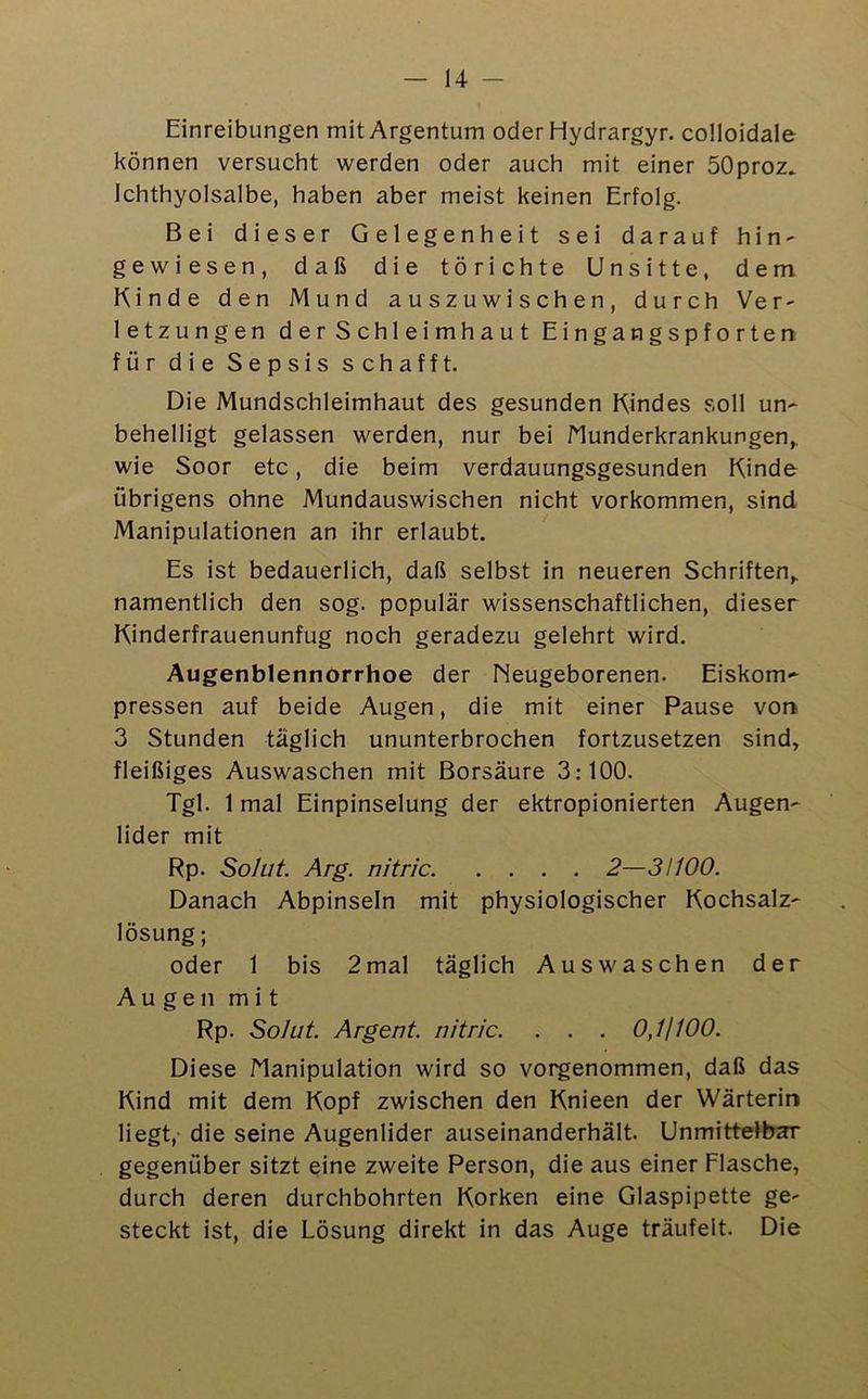 14 - Einreibungen mit Argentum oderHydrargyr. colloidale können versucht werden oder auch mit einer SOproz. Ichthyolsalbe, haben aber meist keinen Erfolg. Bei dieser Gelegenheit sei darauf hin- gewiesen, daß die törichte Unsitte, dem Kinde den Mund auszuwischen, durch Ver- letzungen d e r S chl e i mh a u t Eingangspforten für die Sepsis schafft. Die Mundschleimhaut des gesunden Kindes soll un- behelligt gelassen werden, nur bei Munderkrankungen,, wie Soor etc, die beim verdauungsgesunden Kinde übrigens ohne Mundauswischen nicht Vorkommen, sind Manipulationen an ihr erlaubt. Es ist bedauerlich, daß selbst in neueren Schriften, namentlich den sog. populär wissenschaftlichen, dieser Kinderfrauenunfug noch geradezu gelehrt wird. Augenblennorrhoe der Neugeborenen. Eiskom- pressen auf beide Augen, die mit einer Pause von 3 Stunden täglich ununterbrochen fortzusetzen sind, fleißiges Auswaschen mit Borsäure 3:100. Tgl. 1 mal Einpinselung der ektropionierten Augen- lider mit Rp. Solut Arg. nitric 2—3H00. Danach Abpinseln mit physiologischer Kochsalz- lösung; oder 1 bis 2mal täglich Auswaschen der Augen mit Rp. Solut. Argent. nitric. . . . 0,11100. Diese Manipulation wird so vorgenommen, daß das Kind mit dem Kopf zwischen den Knieen der Wärterin liegt,' die seine Augenlider auseinanderhält. Unmittelbar gegenüber sitzt eine zweite Person, die aus einer Flasche, durch deren durchbohrten Korken eine Glaspipette ge- steckt ist, die Lösung direkt in das Auge träufelt. Die