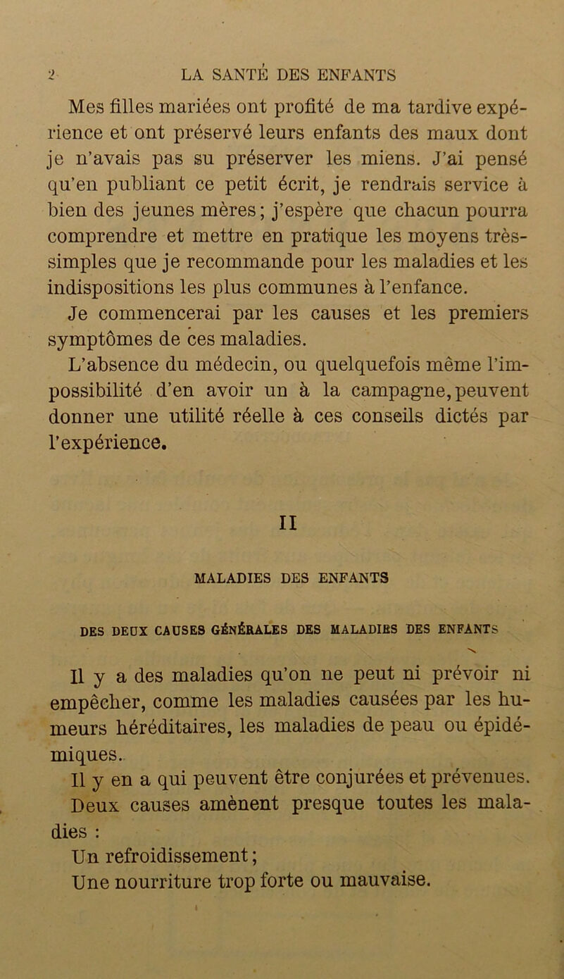 Mes filles mariées ont profité de ma tardive expé- rience et ont préservé leurs enfants des maux dont je n’avais pas su préserver les miens. J’ai pensé qu’en publiant ce petit écrit, je rendrais service à bien des jeunes mères; j’espère que chacun pourra comprendre et mettre en pratique les moyens très- simples que je recommande pour les maladies et les indispositions les plus communes à l’enfance. Je commencerai par les causes et les premiers symptômes de ces maladies. L’absence du médecin, ou quelquefois même l’im- possibilité d’en avoir un à la campag-ne, peuvent donner une utilité réelle à ces conseils dictés par l’expérience. II MALADIES DES ENFANTS DES DEDX CAUSES GÉNÉRALES DES MALADIES DES ENFANTS 'N Il y a des maladies qu’on ne peut ni prévoir ni empêcher, comme les maladies causées par les hu- meurs héréditaires, les maladies de peau ou épidé- miques. 11 y en a qui peuvent être conjurées et prévenues. Deux causes amènent presque toutes les mala- dies : Un refroidissement ; Une nourriture trop forte ou mauvaise.