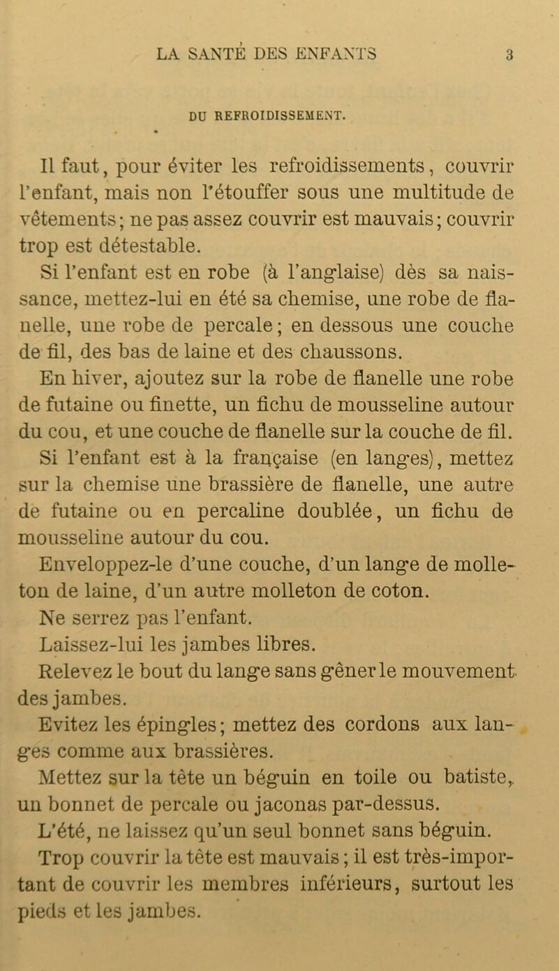 DU REFROIDISSEMENT. Il faut, pour éviter les refroidissements, couvrir l’enfant, mais non Tétouffer sous une multitude de vêtements ; ne pas assez couvrir est mauvais ; couvrir trop est détestable. Si l’enfant est en robe (à l’ang-laise) dès sa nais- sance, mettez-lui en été sa chemise, une robe de fla- nelle, une robe de percale ; en dessous une couche de fil, des bas de laine et des chaussons. En hiver, ajoutez sur la robe de flanelle une robe de futaine ou finette, un fichu de mousseline autour du cou, et une couche de flanelle sur la couche de fil. Si l’enfant est à la frauçaise (en langes), mettez sur la chemise une brassière de flanelle, une autre de futaine ou en percahne doublée, un fichu de mousseline autour du cou. Enveloppez-le d’une couche, d’un lange de molle- ton de laine, d’un autre molleton de coton. Ne serrez pas l’enfant. Laissez-lui les jambes libres. Relevez le bout du lange sans gêner le mouvement, des jambes. Evitez les épingles ; mettez des cordons aux lan- ges comme aux brassières. Mettez sur la tête un béguin en toile ou batiste,, un bonnet de percale ou jaconas par-dessus. L’été, ne laissez qu’un seul bonnet sans béguin. Trop couvrir la tête est mauvais ; il est très-impor- tant de couvrir les membres inférieurs, surtout les pieds et les jambes.