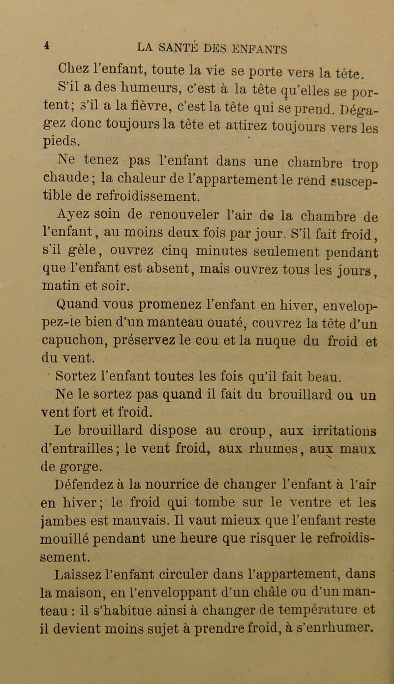 Chez l’enfant, toute la vie se porte vers la tête. S’il a des humeurs, c’est à la tête qu’elles se por- tent; s’il a la fièvre, c’est la tête qui se prend. Dég-a- g*ez donc toujours la tête et attirez toujours vers les pieds. Ne tenez pas l’enfant dans une chambre trop chaude ; la chaleur de l’appartement le rend suscep- tible de refroidissement. Ayez soin de renouveler l’air de la chambre de l’enfant, au moins deux fois par jour. S’il fait froid, s’il g*èle, ouvrez cinq minutes seulement pendant que l’enfant est absent, mais ouvrez tous les jours, matin et soir. Quand vous promenez l’enfant en hiver, envelop- pez-ie bien d’un manteau ouaté, couvrez la tête d’un capuchon, préservez le cou et la nuque du froid et du vent. ■ Sortez l’enfant toutes les fois qu’il fait beau. Ne le sortez pas quand il fait du brouillard ou un vent fort et froid. Le brouillard dispose au croup, aux irritations d’entrailles ; le vent froid, aux rhumes, aux maux de gorg*e. Défendez à la nourrice de chang*er l’enfant à l’air en hiver; le froid qui tombe sur le ventre et les jambes est mauvais. Il vaut mieux que l’enfant reste mouillé pendant une heure que risquer le refroidis- sement. Laissez l’enfant circuler dans l’appartement, dans la maison, en l’enveloppant d’un châle ou d’un man- teau : il s’habitue ainsi à changer de température et il devient moins sujet à prendre froid, à s’enrhumer.