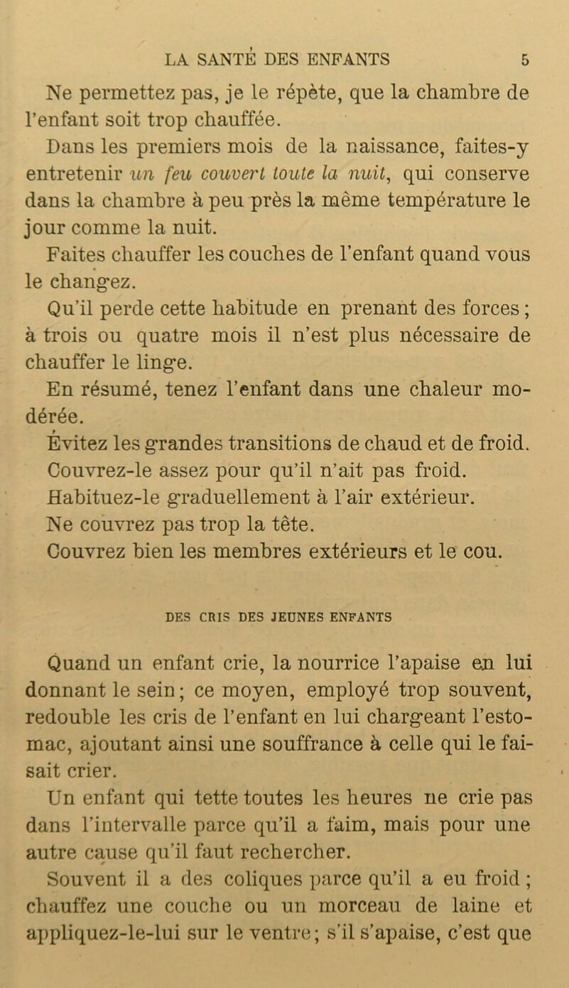 Ne permettez pas, je le répète, que la chambre de l’enfant soit trop chauffée. Dans les premiers mois de la naissance, faites-y entretenir un feu couvert toute la nuit, qui conserve dans la chambre à peu près la même température le jour comme la nuit. Faites chauffer les couches de l’enfant quand vous le chang*ez. Qu’il perde cette habitude en prenant des forces ; à trois ou quatre mois il n’est plus nécessaire de chauffer le ling-e. En résumé, tenez l’enfant dans une chaleur mo- dérée. Évitez les g*randes transitions de chaud et de froid. Couvrez-le assez pour qu’il n’ait pas froid. Habituez-le graduellement à l’air extérieur. Ne couvrez pas trop la tête. Couvrez bien les membres extérieurs et le cou. DES CRIS DES JEÛNES ENFANTS Quand un enfant crie, la nourrice l’apaise en lui donnant le sein ; ce moyen, employé trop souvent, redouble les cris de l’enfant en lui chargeant l’esto- mac, ajoutant ainsi une souffrance à celle qui le fai- sait crier. Un enfant qui tette toutes les heures ne crie pas dans l’intervalle parce qu’il a faim, mais pour une autre cause qu’il faut rechercher. Souvent il a des coliques parce qu’il a eu froid ; chauffez une couche ou un morceau de laine et appliquez-le-lui sur le ventre; s’il s’apaise, c’est que