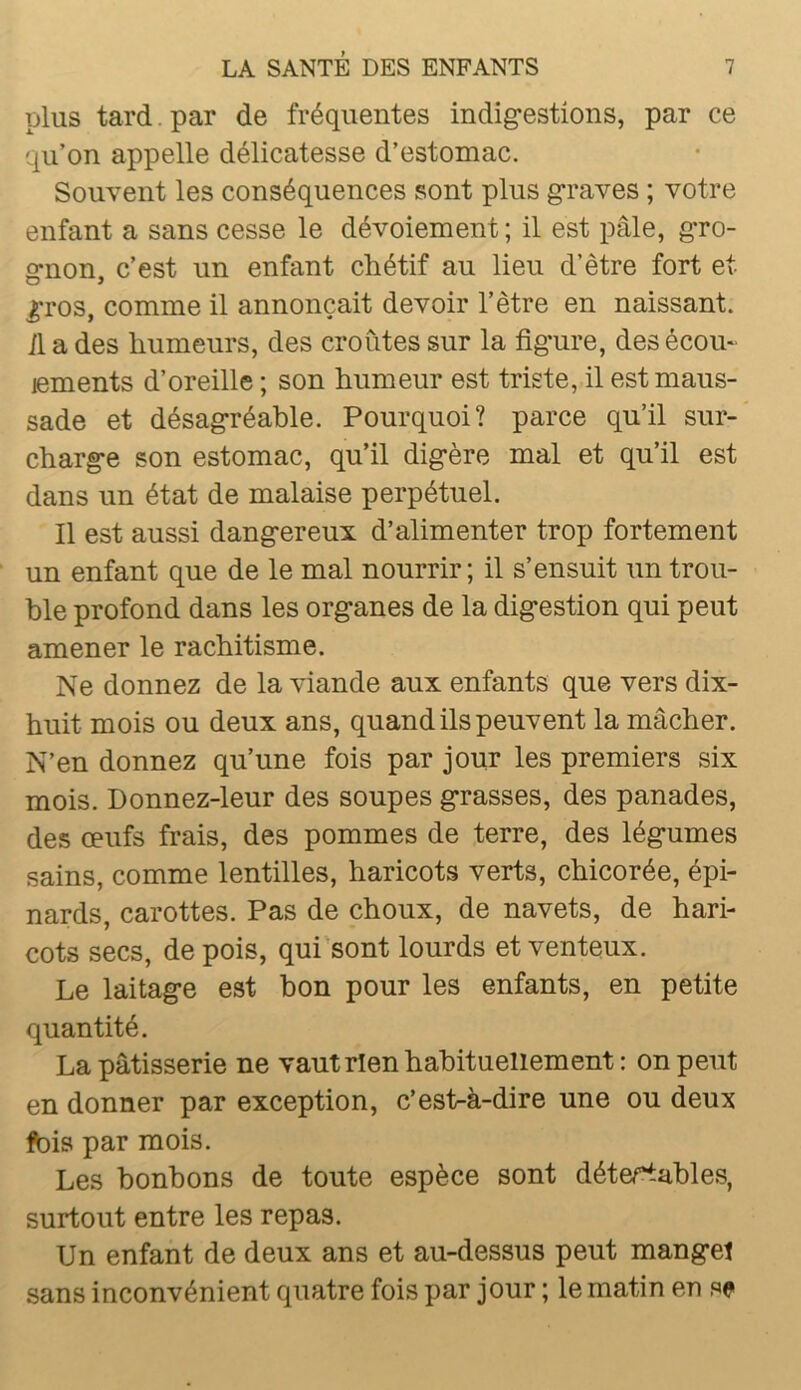 plus tard. par de fréquentes indigestions, par ce qu’on appelle délicatesse d’estomac. Souvent les conséquences sont plus graves ; votre enfant a sans cesse le dévoiement ; il est pâle, gro- gnon, c’est un enfant chétif au lieu d’être fort et gros, comme il annonçait devoir l’être en naissant, il a des humeurs, des croûtes sur la figure, des écom jements d’oreille ; son humeur est triste, il est maus- sade et désagréable. Pourquoi? parce qu’il sur- charge son estomac, qu’il digère mal et qu’il est dans un état de malaise perpétuel. Il est aussi dangereux d’alimenter trop fortement un enfant que de le mal nourrir; il s’ensuit un trou- ble profond dans les organes de la digestion qui peut amener le rachitisme. Ne donnez de la viande aux enfants que vers dix- huit mois ou deux ans, quand ils peuvent la mâcher. N’en donnez qu’une fois par jour les premiers six mois. Donnez-leur des soupes grasses, des panades, des œufs frais, des pommes de terre, des légumes sains, comme lentilles, haricots verts, chicorée, épi- nards, carottes. Pas de choux, de navets, de hari- cots secs, de pois, qui sont lourds et venteux. Le laitage est bon pour les enfants, en petite quantité. La pâtisserie ne vaut rien habituellement : on peut en donner par exception, c’est-à-dire une ou deux fois par mois. Les bonbons de toute espèce sont détertables, surtout entre les repas. Un enfant de deux ans et au-dessus peut manget sans inconvénient quatre fois par jour ; le matin en se