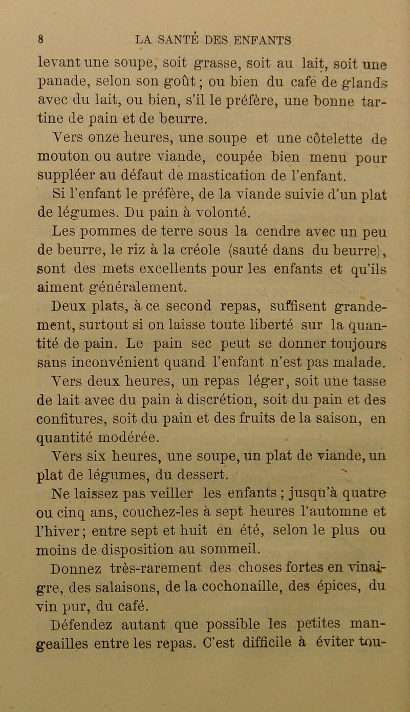 levant une soupe, soit grasse, soit au lait, soit une panade, selon son g*oût ; ou bien du café de g*land.<> avec du lait, ou bien, s’il le préfère, une bonne tar- tine de pain et de beurre. Vers onze heures, une soupe et une côtelette de mouton ou autre viande, coupée bien menu pour suppléer au défaut de mastication de l’enfant. Si l’enfant le préfère, de la viande suivie d’un plat de lég’umes. Du pain à volonté. Les pommes de terre sous la cendre avec un peu de beurre, le riz à la créole (sauté dans du beurre), sont des mets excellents pour les enfants et qu’ils aiment g’énéralement. Deux plats, à ce second repas, suffisent g*rande- ment, surtout si on laisse toute liberté sur la quan- tité de pain. Le pain sec peut se donner toujours sans inconvénient quand l’enfant n’est pas malade. Vers deux heures, un repas lég’er, soit une tasse de lait avec du pain à discrétion, soit du pain et des confitures, soit du pain et des fruits de la saison, en quantité modérée. Vers six heures, une soupe, un plat de viande, un plat de lég*umes, du dessert. Ne laissez pas veiller les enfants ; jusqu’à quatre ou cinq ans, couchez-les à sept heures l’automne et l’hiver ; entre sept et huit en été, selon le plus ou moins de disposition au sommeil. Donnez très-rarement des choses fortes en vinai- gre, des salaisons, de la cochonaille, des épices, du vin pur, du café. Défendez autant que possible les petites man- geailles entre les repas. C’est difficile à éviter tou-