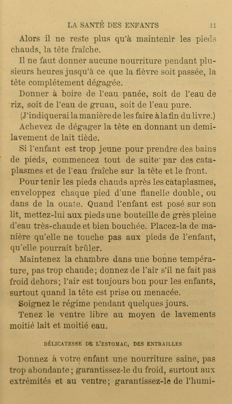 Alors il ne reste plus qu’à maintenir les pieds chauds, la tète fraîche. Il ne faut donner aucune nourriture pendant plu- sieurs heures jusqu’à ce que la fièvre soit passée, la tête complètement dég*ag-ée. Donner à boire de l’eau panée, soit de l’eau de riz, soit de l’eau de gruau, soit de l’eau pure. (J’indiquerai la manière de les faire à la fin du livre.) Achevez de dégager la tête en donnant un demi- lavement de lait tiède. Si l’enfant est trop jeune pour prendre des bains de pieds, commencez tout de suite’ par des cata- plasmes et de l’eau fraîche sur la tête et le front. Pour tenir les pieds chauds après les cataplasmes, enveloppez chaque pied d’une flanelle double, ou dans de la ouate. Quand l’enfant est posé sur son lit, mettez-lui aux pieds une bouteille de grès pleine d’eau très-chaude et bien bouchée. Placez-la de ma- nière qu’elle ne touche pas aux pieds de l’enfant, qu’elle pourrait brûler. Maintenez la chambre dans une bonne tempéra- ture, pas trop chaude; donnez de l’air s’il ne fait pas froid dehors; l’air est toujours bon pour les enfants, surtout quand la tête est prise ou menacée. Soignez le régime pendant quelques jours. Tenez le ventre libre au moyen de lavements moitié lait et moitié eau. DÉLICATESSE DE L’ESTOMAC, DES ENTRAILLES Donnez à votre enfant une nourriture saine, pas trop abondante ; garantissez-le du froid, surtout aux extrémités et au ventre ; garantissez-lc de l’humi-