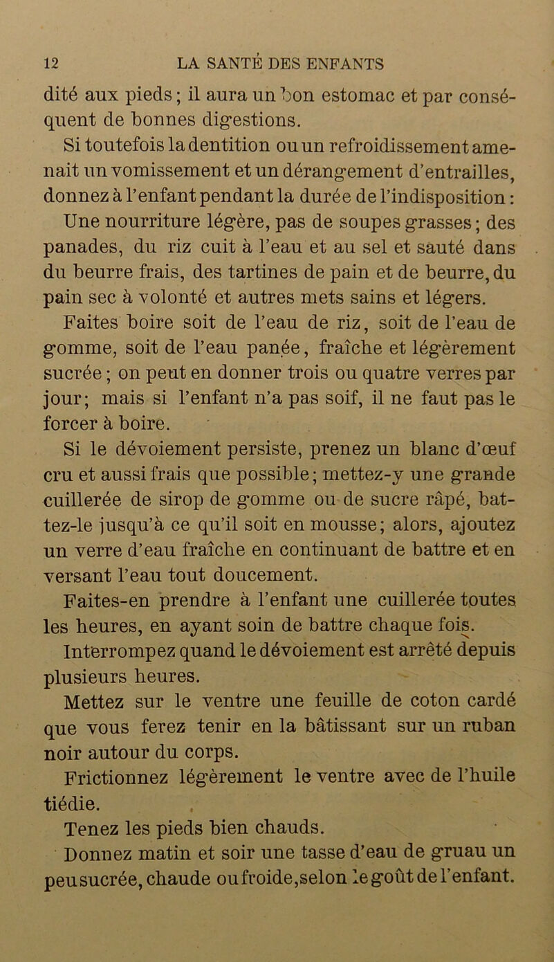 dité aux pieds ; il aura un l:)on estomac et par consé- quent de bonnes digestions. Si toutefois la dentition ou un refroidissement ame- nait un vomissement et un dérangement d’entrailles, donnez à l’enfant pendant la durée de l’indisposition : Une nourriture légère, pas de soupes grasses; des panades, du riz cuit à l’eau et au sel et sauté dans du beurre frais, des tartines de pain et de beurre, du pain sec à volonté et autres mets sains et légers. Faites boire soit de l’eau de riz, soit de l’eau de gomme, soit de l’eau panée, fraîche et légèrement sucrée ; on peut en donner trois ou quatre verres par jour; mais si l’enfant n’a pas soif, il ne faut pas le forcer à boire. Si le dévoiement persiste, prenez un blanc d’œuf cru et aussi frais que possible ; mettez-y une grande cuillerée de sirop de gomme ou de sucre râpé, bat- tez-le jusqu’à ce qu’il soit en mousse; alors, ajoutez un verre d’eau fraîche en continuant de battre et en versant l’eau tout doucement. Faites-en prendre à l’enfant une cuillerée toutes les heures, en ayant soin de battre chaque fois. Interrompez quand le dévoiement est arrêté depuis plusieurs heures. Mettez sur le ventre une feuille de coton cardé que vous ferez tenir en la bâtissant sur un ruban noir autour du corps. Frictionnez légèrement le ventre avec de l’huile tiédie. Tenez les pieds bien chauds. Donnez matin et soir une tasse d’eau de gruau un peu sucrée, chaude ou froide,selon le goût de l’enfant.
