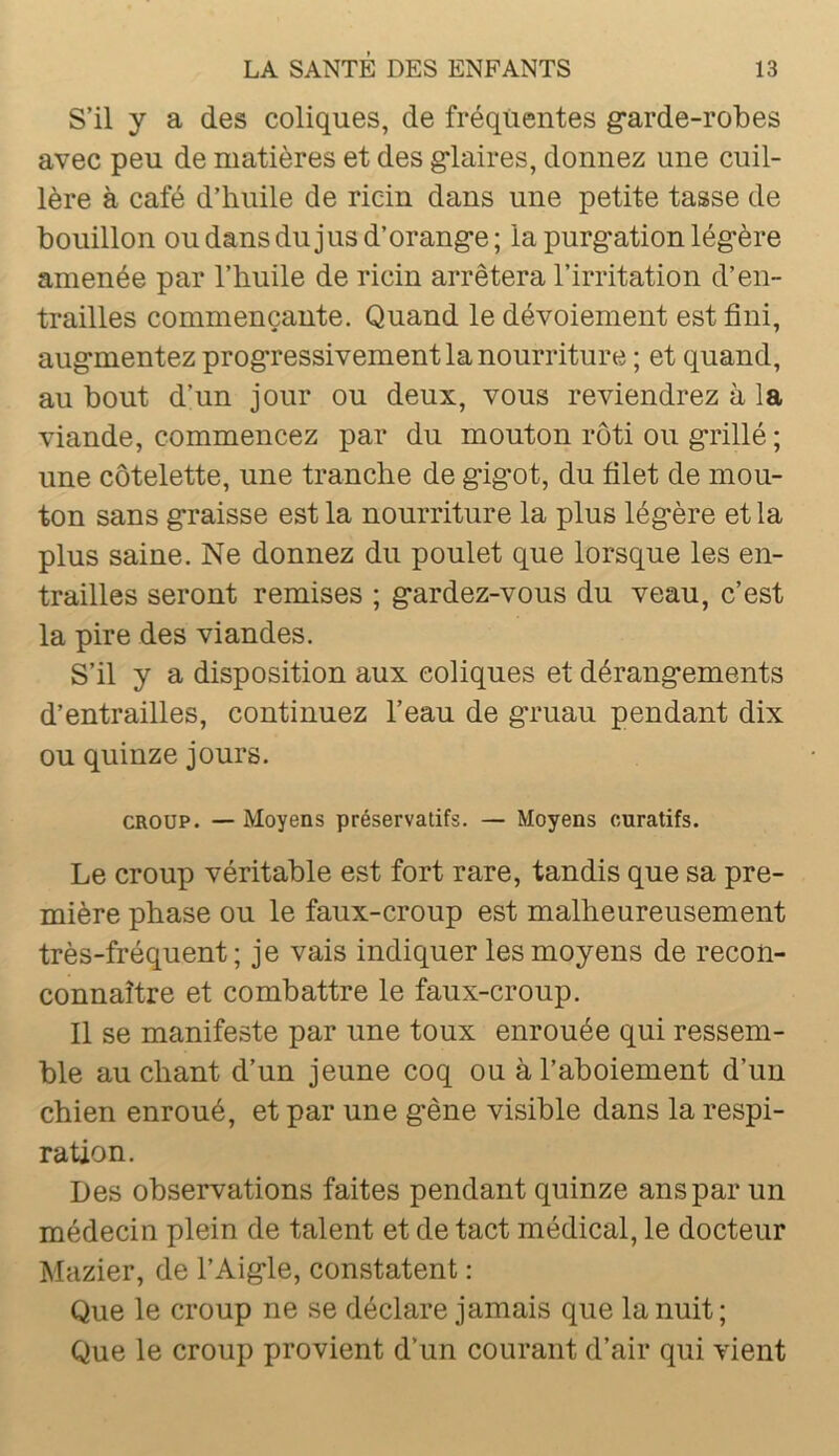 S’il y a des coliques, de fréquentes garde-robes avec peu de matières et des glaires, donnez une cuil- lère à café d’huile de ricin dans une petite tasse de bouillon ou dans du jus d’orange; la purgation légère amenée par l’huile de ricin arrêtera l’irritation d’en- trailles commençante. Quand le dévoiement est fini, augmentez progressivement la nourriture ; et quand, au bout d’un jour ou deux, vous reviendrez à la viande, commencez par du mouton rôti ou grillé ; une côtelette, une tranche de gigot, du filet de mou- ton sans graisse est la nourriture la plus légère et la plus saine. Ne donnez du poulet que lorsque les en- trailles seront remises ; gardez-vous du veau, c’est la pire des viandes. S’il y a disposition aux coliques et dérangements d’entrailles, continuez l’eau de gruau pendant dix ou quinze jours. CROUP. — Moyens préservatifs. — Moyens curatifs. Le croup véritable est fort rare, tandis que sa pre- mière phase ou le faux-croup est malheureusement très-fréquent; je vais indiquer les moyens de recon- connaître et combattre le faux-croup. Il se manifeste par une toux enrouée qui ressem- ble au chant d’un jeune coq ou à l’aboiement d’un chien enroué, et par une gène visible dans la respi- ration. Des observations faites pendant quinze ans par un médecin plein de talent et de tact médical, le docteur Mazier, de l’Aigle, constatent : Que le croup ne se déclare jamais que la nuit; Que le croup provient d’un courant d’air qui vient