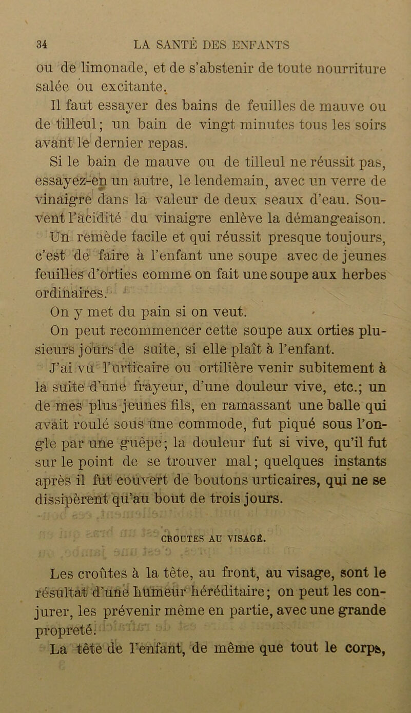 OU de limonade, et de s’abstenir de toute nourriture salée ou excitante. Il faut essayer des bains de feuilles de mauve ou de tilleul ; un bain de ving-t minutes tous les soirs avant le dernier repas. Si le bain de mauve ou de tilleul ne réussit pas, essayez-en un autre, le lendemain, avec un verre de vinaigre dans la valeur de deux seaux d’eau. Sou- vent l’acidité du vinaig're enlève la démangeaison. Un remède facile et qui réussit presque toujours, c’est de faire à l’enfant une soupe avec de jeunes feuilles' d’orties comme on fait une soupe aux herbes ordinaires. On y met du pain si on veut. On peut recommencer cette soupe aux orties plu- sieurs jours de suite, si elle plaît à l’enfant. J’ai vu Turticaire ou ortilière venir subitement à la suite d’une frayeur, d’une douleur vive, etc.; un de mes plus jeunes fils, en ramassant une balle qui avait roulé sous une commode, fut piqué sous l’on- gle par une guêpe ; la douleur fut si vive, qu’il fut sur le point de se trouver mal ; quelques instants après il fut couvert de boutons urticaires, qui ne se dissipèrent qu’au bout de trois jours. CBODTES AD VISAGÉ. ’ t. Les croûtes à la tête, au front, au visage, sont le résultat d’une humeur héréditaire; on peut les con- jurer, les prévenir même en partie, avec une grande propreté; La tête de Lenfant, de même que tout le corps,