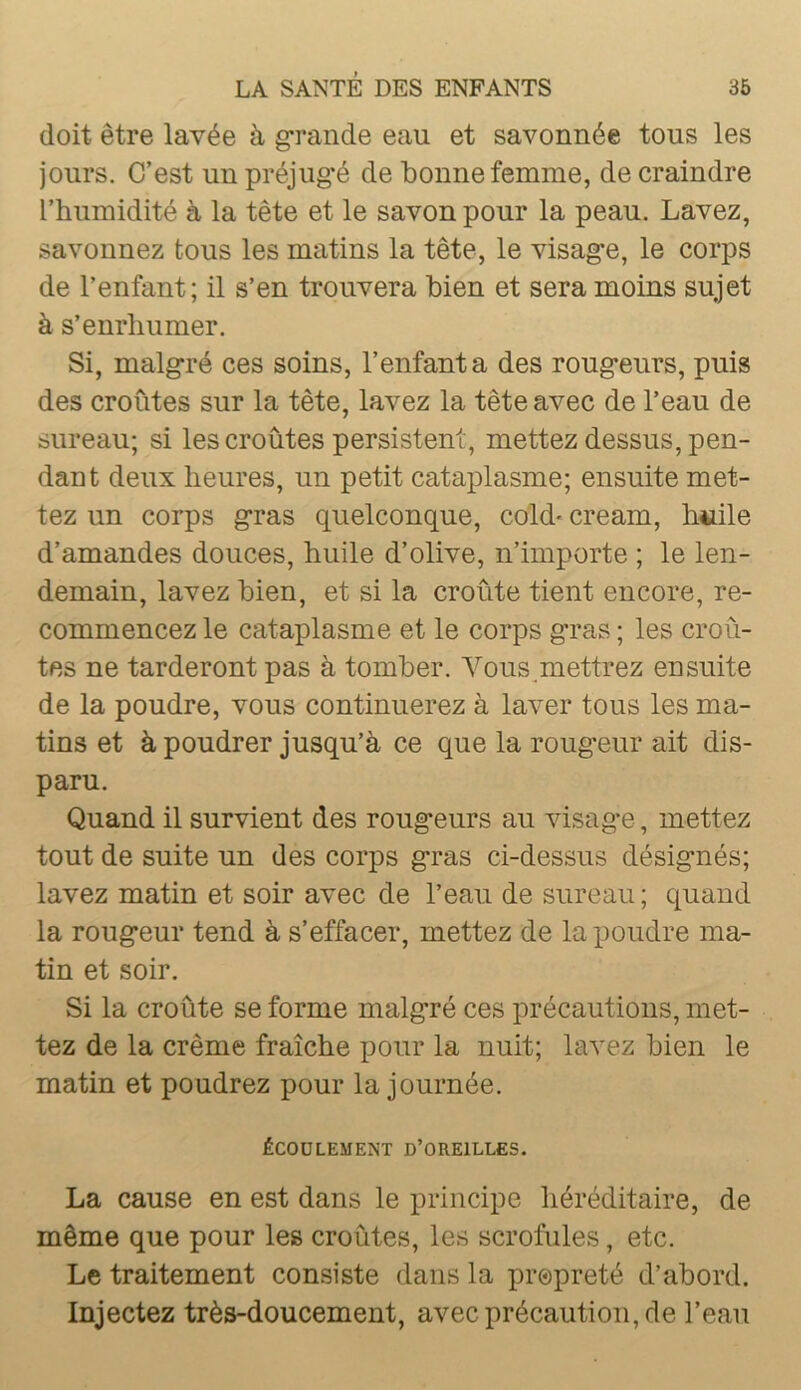 doit être lavée à grande eau et savonnée tous les jours. C’est un préjug’é de bonne femme, de craindre l’humidité à la tête et le savon pour la peau. Lavez, savonnez tous les matins la tête, le visagfe, le corps de l’enfant; il s’en trouvera bien et sera moins sujet à s’enrhumer. Si, malg-ré ces soins, l’enfanta des roug-eurs, puis des croûtes sur la tête, lavez la tête avec de l’eau de sureau; si les croûtes persistent, mettez dessus, pen- dant deux heures, un petit cataplasme; ensuite met- tez un corps g*ras quelconque, cold- cream, h«ile d’amandes douces, huile d’olive, n’importe ; le len- demain, lavez bien, et si la croûte tient encore, re- commencez le cataplasme et le corps g'ras ; les croû- tes ne tarderont pas à tomber. Vous mettrez ensuite de la poudre, vous continuerez à laver tous les ma- tins et à poudrer jusqu’à ce que la roug*eur ait dis- paru. Quand il survient des roug*eurs au visag-e, mettez tout de suite un des corps g’ras ci-dessus désig’nés; lavez matin et soir avec de l’eau de sureau ; quand la roug*eur tend à s’effacer, mettez de la poudre ma- tin et soir. Si la croûte se forme malg’ré ces précautions, met- tez de la crème fraîche pour la nuit; lavez bien le matin et poudrez pour la journée. ÉCOULEMENT D’OREILLES. La cause en est dans le principe héréditaire, de même que pour les croûtes, les scrofules, etc. Le traitement consiste dans la propreté d’abord. Injectez très-doucement, avec précaution, de l’eau