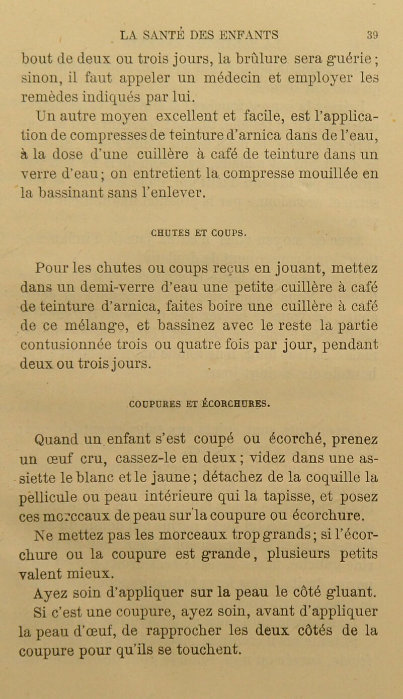 bout de deux ou trois jours, la brûlure sera g*uérie ; sinon, il faut appeler un médecin et employer les remèdes indiqués par lui. Un autre moyen excellent et facile, est l’applica- tion de compresses de teinture d’arnica dans de l’eau, à la dose d’une cuillère à café de teinture dans un verre d’eau; on entretient la compresse mouillée en la bassinant sans l’enlever. CHDTES ET CODPS. Pour les chutes ou coups reçus en jouant, mettez dans un demi-verre d’eau une petite cuillère à café de teinture d’arnica, faites boire une cuillère à café de ce mélang-e, et bassinez avec le reste la partie contusionnée trois ou quatre fois par jour, pendant deux ou trois jours. CODPDRES ET ÉCORCHDRES. Quand un enfant s’est coupé ou écorché, prenez un œuf cru, cassez-le en deux ; videz dans une as- siette le blanc et le jaune; détachez de la coquille la pèllicule ou peau intérieure qui la tapisse, et posez ces morceaux de peau sur'la coupure ou écorchure. Ne mettez pas les morceaux tropg'rands; si l’écor- chure ou la coupure est grande, plusieurs petits valent mieux. Ayez soin d’appliquer sur la peau le côté gluant. Si c’est une coupure, ayez soin, avant d’appliquer la peau d’œuf, de rapprocher les deux côtés de la coupure pour qu’ils se touchent.