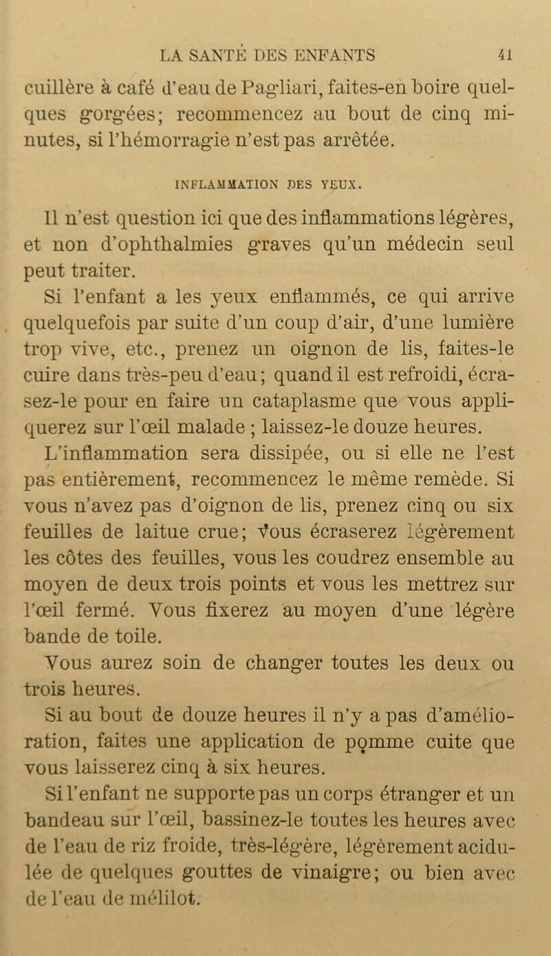 cuillère à café d’eau de Pagdiari, faites-en boire quel- ques gorg-ées; recommencez au bout de cinq mi- nutes, si l’hémorrag-ie n’est pas arrêtée. INFLAMMATION DES YEUX. Il n’est question ici que des inflammations lég-ères, et non d’opbthalmies g’raves qu’un médecin seul peut traiter. Si l’enfant a les yeux enflammés, ce qui arrive quelquefois par suite d’un coup d’air, d’une lumière trop vive, etc., prenez un oig'non de lis, faites-le cuire dans très-peu d’eau; quand il est refroidi, écra- sez-le pour en faire un cataplasme que vous appli- querez sur l’œil malade ; laissez-le douze heures. L’inflammation sera dissipée, ou si elle ne l’est pas entièrement, recommencez le même remède. Si vous n’avez pas d’oig*non de lis, prenez cinq ou six feuilles de laitue crue; Vous écraserez lég-èrement les côtes des feuilles, vous les coudrez ensemble au moyen de deux trois points et vous les mettrez sur l’œil fermé. Vous fixerez au moyen d’une lég*ère bande de toile. Vous aurez soin de changer toutes les deux ou trois heures. Si au bout de douze heures il n’y a pas d’amélio- ration, faites une application de pqmme cuite que vous laisserez cinq à six heures. Si l’enfant ne supporte pas un corps étranger et un bandeau sur l’œil, bassinez-le toutes les heures avec de l’eau de riz froide, très-légère, légèrement acidu- lée de quelques gouttes de vinaigre; ou bien avec de l’eau de mélilot.