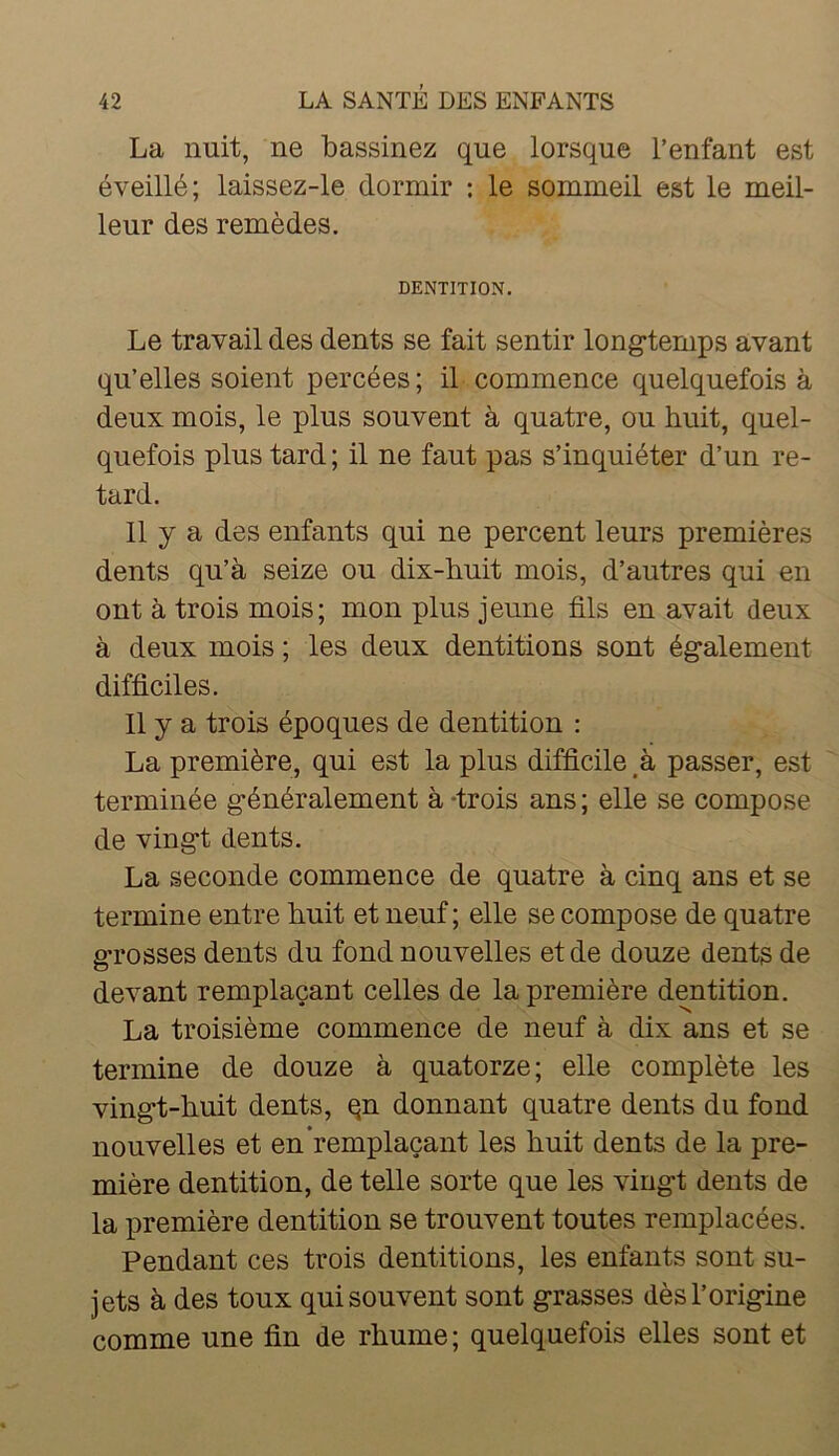 La nuit, ne bassinez que lorsque l’enfant est éveillé; laissez-le dormir ; le sommeil est le meil- leur des remèdes. DENTITION, Le travail des dents se fait sentir longtemps avant qu’elles soient percées; il commence quelquefois à deux mois, le plus souvent à quatre, ou huit, quel- quefois plus tard ; il ne faut pas s’inquiéter d’un re- tard. 11 y a des enfants qui ne percent leurs premières dents qu’à seize ou dix-huit mois, d’autres qui en ont à trois mois; mon plus jeune fils en avait deux à deux mois ; les deux dentitions sont également difficiles. 11 y a trois époques de dentition : La première, qui est la plus difficile à passer, est terminée généralement à -trois ans ; elle se compose de vingt dents. La seconde commence de quatre à cinq ans et se termine entre huit et neuf ; elle se compose de quatre grosses dents du fond nouvelles et de douze dents de devant remplaçant celles de la première dentition. La troisième commence de neuf à dix ans et se termine de douze à quatorze; elle complète les vingt-huit dents, qn donnant quatre dents du fond nouvelles et en remplaçant les huit dents de la pre- mière dentition, de telle sorte que les vingt dents de la première dentition se trouvent toutes remplacées. Pendant ces trois dentitions, les enfants sont su- jets à des toux qui souvent sont grasses dès l’origine comme une fin de rhume; quelquefois elles sont et
