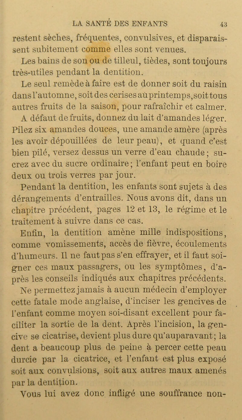 restent sèches, fréquentes, convulsives, et disparais- sent subitement comme elles sont venues. Les bains de son ou de tilleul, tièdes, sont toujours très-utiles pendant la dentition. Le seul remède à faire est de donner soit du raisin dansl’automne, soitdes cerises aùprintemps,soittous autres fruits de la saison, pour rafraîchir et calmer. A défaut détruits, donnez du lait d’amandes lég*er. Pilez six amandes douces, une amande amère (après les avoir dépouillées de leur peau), et quand c’est bien pilé, versez dessus un verre d’eau chaude ; su- crez avec du sucre ordinaire ; l’enfant peut en boire deux ou trois verres par jour. Pendant la dentition, les enfants sont sujets à des dérang-ements d’entrailles. Nous avons dit, dans un chapitre précédent, pag’es 12 et 13, le rég-ime et le traitement à suivre dans ce cas. Enfin, la dentition amène mille indispositions, comme vomissements, accès de fièvre, écoulements d’humeurs. 11 ne faut pas s’en effrayer, et il faut soi- gner ces maux passagers, ou les symptômes, d’a- près les conseils indiqués aux chapitres précédents. Ne permettez jamais à aucun médecin d’employer cette fatale mode anglaise, d’inciser les gencives de l’enfant comme moyen soi-disant excellent pour fa- ciliter la sortie de la dent. Après l’incision, la gen- cive se cicatrise, devient plus dure qu’auparavant; la dent a beaucoup plus de peine à percer cette peau durcie par la cicatrice, et l’enfant est plus exposé soit aux convulsions, soit aux autres maux amenés par la dentition. Vous lui avez donc infligé une souffrance non-