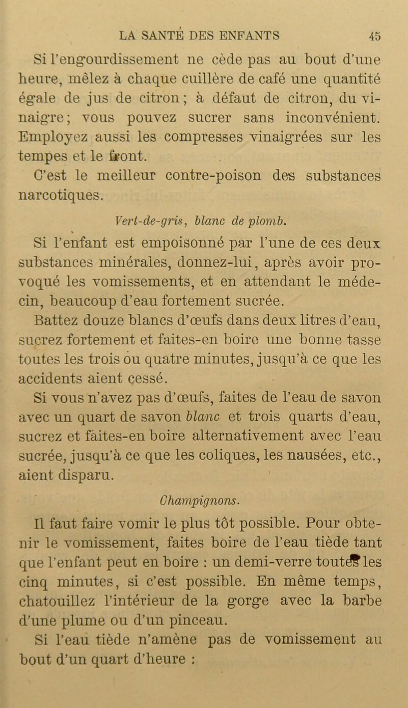 Si reng*ourdissement ne cède pas au bout d’une heure, mêlez à chaque cuillère de café une quantité ég’ale de jus de citron ; à défaut de citron, du vi- naigTe ; vous pouvez sucrer sans inconvénient. Employez aussi les compresses vinaigrées sur les tempes et le fè*ont. C’est le meilleur contre-poison des substances narcotiques. Vert-de-gris, blanc de plomb. Si l’enfant est empoisonné par l’ime de ces deux substances minérales, donnez-lui, après avoir pro- voqué les vomissements, et en attendant le méde- cin, beaucoup d’eau fortement sucrée. Battez douze blancs d’œufs dans deux litres d’eau, sucrez fortement et faites-en boire une bonne tasse toutes les trois ou quatre minutes, jusqu’à ce que les accidents aient cessé. Si vous n’avez pas d’œufs, faites de l’eau de savon avec un quart de savon blanc et trois quarts d’eau, sucrez et fàites-en boire alternativement avec l’eau sucrée, jusqu’à ce que les coliques, les nausées, etc., aient disparu. Champignons. Il faut faire vomir le plus tôt possible. Pour obte- nir le vomissement, faites boire de l’eau tiède tant que l’enfant peut en boire ; un demi-verre toutdf les cinq minutes, si c’est possible. En même temps, chatouillez l’intérieur de la g*org*e avec la barbe d’une plume ou d’un pinceau. Si l’eau tiède n’amène pas de vomissement au bout d’un quart d’heure :