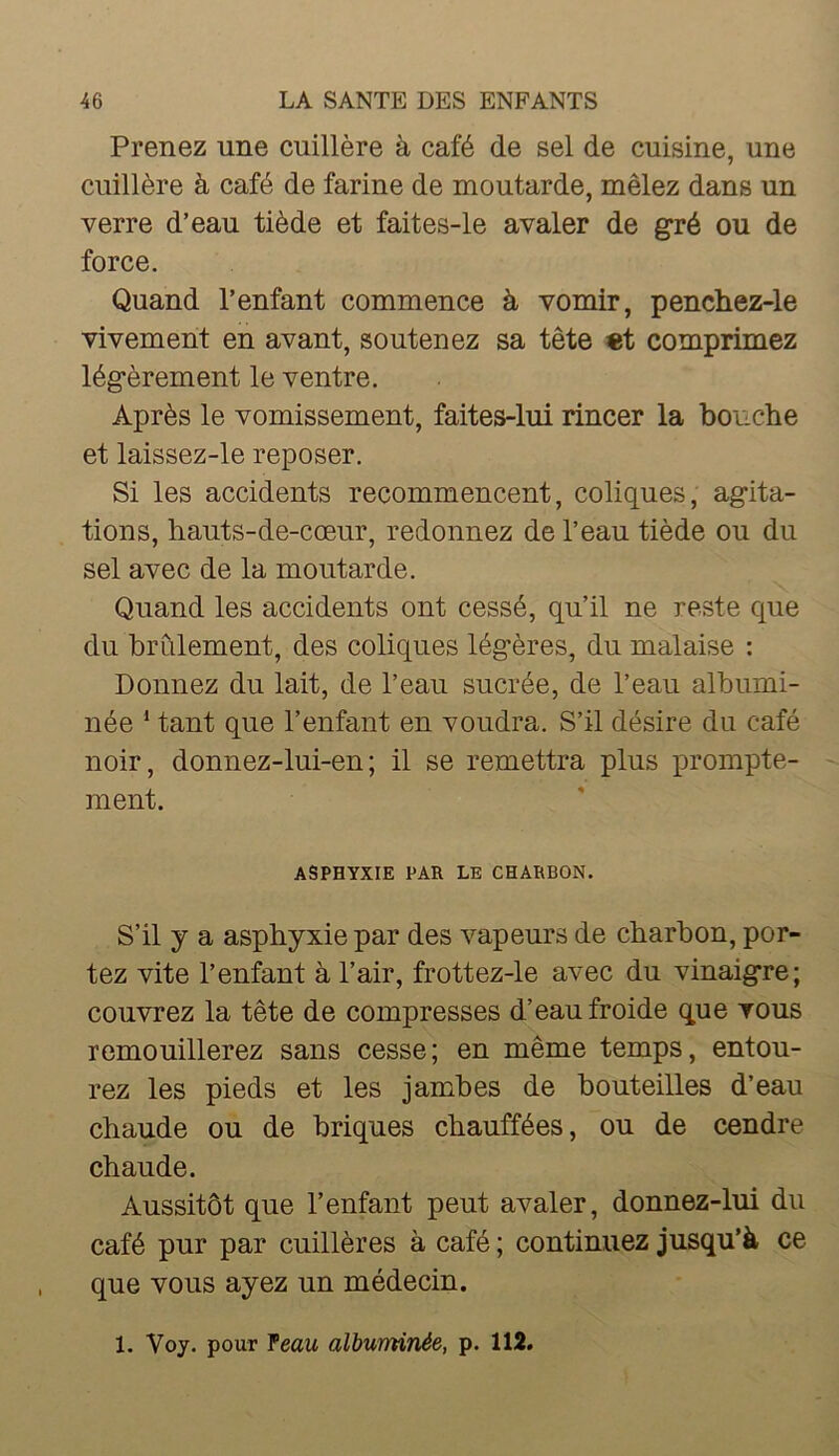 Prenez une cuillère à café de sel de cuisine, une cuillère à café de farine de moutarde, mêlez dans un verre d’eau tiède et faites-le avaler de gré ou de force. Quand l’enfant commence à vomir, penchez-le vivement en avant, soutenez sa tête «t comprimez légèrement le ventre. Après le vomissement, faites-lui rincer la bouche et laissez-le reposer. Si les accidents recommencent, coliques, agita- tions, hauts-de-cœur, redonnez de l’eau tiède ou du sel avec de la moutarde. Quand les accidents ont cessé, qu’il ne reste que du brûlement, des coliques légères, du malaise : Donnez du lait, de l’eau sucrée, de l’eau albumi- née * tant que l’enfant en voudra. S’il désire du café noir, donnez-lui-en; il se remettra plus prompte- ment. ASPHYXIE PAR LE CHARBON. S’il J a asphyxie par des vapeurs de charbon, por- tez vite l’enfant à l’air, frottez-le avec du vinaigre; couvrez la tête de compresses d’eau froide que tous remouillerez sans cesse; en même temps, entou- rez les pieds et les jambes de bouteilles d’eau chaude ou de briques chauffées, ou de cendre chaude. Aussitôt que l’enfant peut avaler, donnez-lui du café pur par cuillères à café ; continuez jusqu’à ce que vous ayez un médecin. 1. Voy. pour feau albuminée, p. 112.