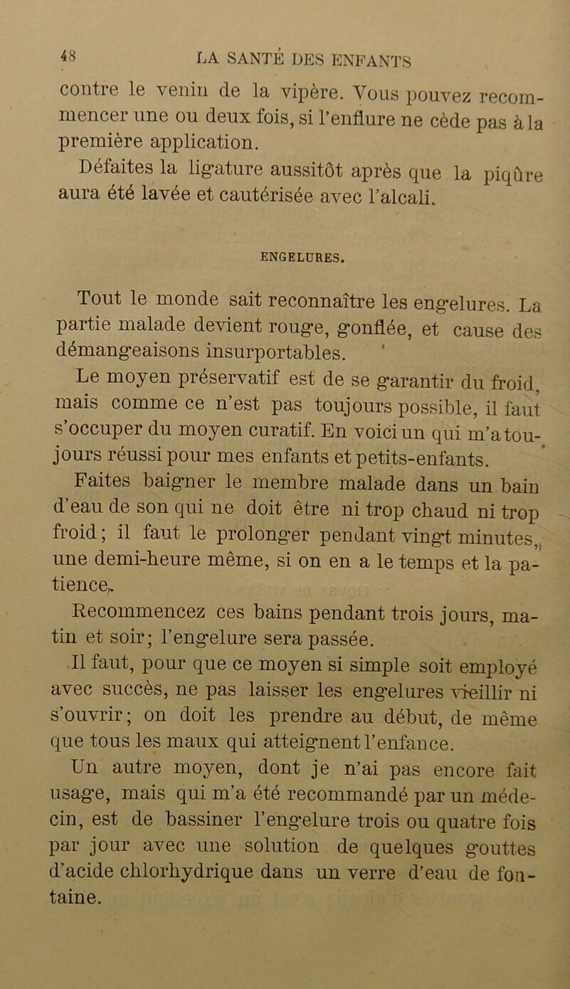 coiiti6 l6 vciiiii d.6 la vipèrô. Vous pouvoz recom- mencer une ou deux fois, si l’enflure ne cède pas à la première application. Défaites la lig-ature aussitôt après que la piqûre aura été lavée et cautérisée avec l’alcali. ENGELURES. Tout le monde sait reconnaître les eng’elures. La partie malade devient roug-e, g*onflée, et cause des démang-eaisons insurportables. Le moyen préservatif est de se g*arantir du froid, mais comme ce n’est pas toujours possible, il faut s’occuper du moyen curatif. En voici un qui m’a tou- jours réussi pour mes enfants et petits-enfants. Faites baig-ner le membre malade dans un bain d’eau de son qui ne doit être ni trop chaud ni trop froid ; il faut le prolong*er pendant vingd minutes,, une demi-heure même, si on en a le temps et la pa- tience^ Recommencez ces bains pendant trois jours, ma- tin et soir; l’eng’elure sera passée. 11 faut, pour que ce moyen si simple soit employé avec succès, ne pas laisser les engelures cueillir ni s’ouvrir; on doit les prendre au début, de même que tous les maux qui atteignent l’enfance. Un autre moyen, dont je n’ai pas encore fait usage, mais qui m’a été recommandé par un méde- cin, est de bassiner l’engelure trois ou quatre fois par jour avec une solution de quelques gouttes d’acide chlorhydrique dans un verre d’eau de fon- taine.