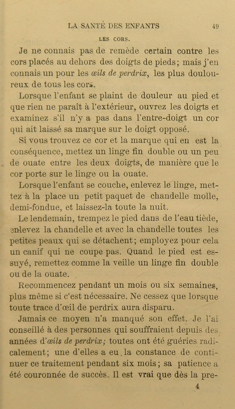 LES CORS. Je ne connais pas de remède certain contre les cors placés au dehors des doigds de pieds; mais j’en connais un pour les œils de perdrix^ les plus doulou- reux de tous les cor». Lorsque l’enfant se plaint de douleur au pied et que rien ne paraît à l’extérieur, ouvrez les doigts et examinez s’il n’y a pas dans l’entre-doigt un cor qui ait laissé sa marque sur le doigt opposé. Si vous trouvez ce cor et la marque qui en est la conséquence, mettez un linge fin doulDle ou un peu de ouate entre les deux doigts, de manière que le cor porte sur le linge ou la ouate. Lorsque l’enfant se couclie, enlevez le linge, met- tez à la place un petit paquet de chandelle molle, demi-fondue, et laissez-la toute la nuit. Le lendemain, trempez le pied dans de l’eau tiède, enlevez la chandelle et avec la chandelle toutes les petites peaux qui se détachent ; employez pour cela un canif qui ne coupe pas. Quand le pied est es- suyé, remettez comme la veille un linge fin double ou de la ouate. Recommencez pendant un mois ou six semaines, plus même si c’est nécessaire. Ne cessez que lorsque toute trace d’œil de perdrix aura disparu. Jamais ce moyen n’a manqué son effet. Je l’ai conseillé à des personnes qui souffraient depuis des années d'œils de perdrix; toutes ont été guéries radi- calement; une d’elles a eu,la constance de conti- Duer ce traitement pendant six mois ; sa patience a été couronnée de succès. 11 est vrai que dès la pre- 4