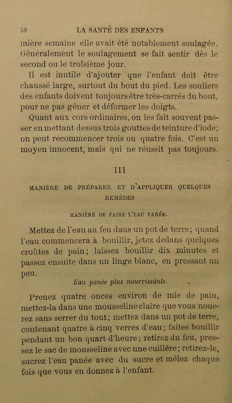 mière semaine elle avait été notablement soulagée. Généralement le soulagement se fait sentir dès le second ou le troisième jour. Il est inutile d’ajouter que l’enfant doit être chaussé large, surtout du bout du pied. Les souliers des enfants doivent toujours être très-carrés du bout, pour ne pas gêner et déformer les doigts. Quant aux cors ordinaires, on les fait souvent pas- ser en mettant dessus trois gouttes de teinture d’iode; on peut recommencer trois ou quatre fois. C’est un moyen innocent, mais qui ne réussit pas toujours. III MANIÈRE DE PRÉPARER ET D'APPLIQUER QUELQUES REMÈDES MANIÈRE DE FAIRE L’EAÜ PANÉE. Mettez de l’eau au feu dans un pot de terre ; quand l’eau commencera à bouillir, jetez dedans quelques croûtes de pain; laissez bouillir dix minutes et passez ensuite dans un linge blanc, en pressant un peu. Eau panée plus nourrissante. ^ Prenez quatre onces environ de mie de pain, mettez-la dans une mousseline claire que vous noue- rez sans serrer du tout; mettez dans un pot de terre, contenant quatre à cinq verres d’eau; faites bouillir pendant un bon quart d’heure ; retirez du feu, pres- sez le sac de mousseline avec une cuillère ; retirez-le, sucrez l’eau panée avec du sucre et mêlez chaque fois que vous en donnez à l’enfant.