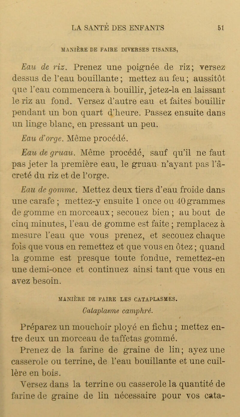 MANIÈRE DE FAIRE DIVERSES TISANES, Eau de riz. Prenez une poig*née de riz; versez dessus de l’eau bouillante ; mettez au feu ; aussitôt que l’eau commencera à bouillir, jetez-la en laissant le riz au fond. Versez d’autre eau et faites bouillir pendant un bon quart d’heure. Passez ensuite dans un ling-e blanc, en pressant un peu. Eau d'orge. Même procédé. Eau de gruau. Même procédé, sauf qu’il ne faut pas jeter la première eau, le g’ruau n’ayant pas l’â- creté du riz et de l’org*e. Eau de gomme. Mettez deux tiers d’eau froide dans une carafe ; mettez-y ensuite 1 once ou 40 g*rammes de g*omme en morceaux ; secouez bien ; au bout de cinq minutes, l’eau de g*omme est faite ; remplacez à mesure l’eau que vous prenez, et secouez chaque fois que vous en remettez et que vous en ôtez ; quand la g-omme est presque toute fondue, remettez-en une demi-once et continuez ainsi tant que vous en avez besoin. MANIÈRE DE FAIRE LES CATAPLASMES. Cataplasme camphré. t Préparez un mouchoir ployé en fichu ; mettez en- tre deux un morceau de taffetas g*ommé. Prenez de la farine de graine de lin ; ayez une casserole ou terrine, de l’eau bouillante et une cuil- lère en bois. Versez dans la terrine ou casserole la quantité de farine de graine de lin nécessaire pour vos cata-