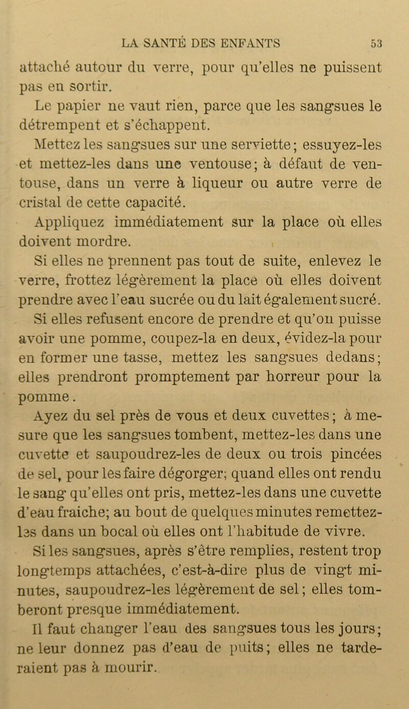 attaché autour du verre, pour qu’elles ne puissent pas en sortir. Le papier ne vaut rien, parce que les sang'sues le détrempent et s’échappent. Mettez les sang’sues sur une serviette ; essuyez-les et mettez-les dans une ventouse; à défaut de ven- touse, dans un verre à liqueur ou autre verre de cristal de cette capacité. Appliquez immédiatement sur la place où elles doivent mordre. , Si elles ne prennent pas tout de suite, enlevez le verre, frottez lég’èrement la place où elles doivent prendre avec l’eau sucrée ou du lait ég’alenient sucré. Si elles refusent encore de prendre et qu’on puisse avoir une pomme, coupez-la en deux, évidez-la pour en former une tasse, mettez les sang'sues dedans; elles prendront promptement par horreur pour la pomme. Ayez du sel près de vous et deux cuvettes ; à me- sure que les sang'sues tombent, mettez-les dans une cuvette et saupoudrez-les de deux ou trois pincées de sel, pour les faire dég'org'er; quand elles ont rendu le sang: qu’elles ont pris, mettez-les dans une cuvette d’eau fraîche; au bout de quelques minutes remettez- l3S dans un bocal où elles ont l’habitude de vivre. Si les sang'sues, après s’être remplies, restent trop long'temps attachées, c’est-à-dire plus de ving’t mi- nutes, saupoudrez-les lég'èrement de sel ; elles tom- beront presque immédiatement. Il faut chang'er l’eau des sang'sues tous les jours; ne leur donnez pas d’eau de })uits ; elles ne tarde- raient pas à mourir.