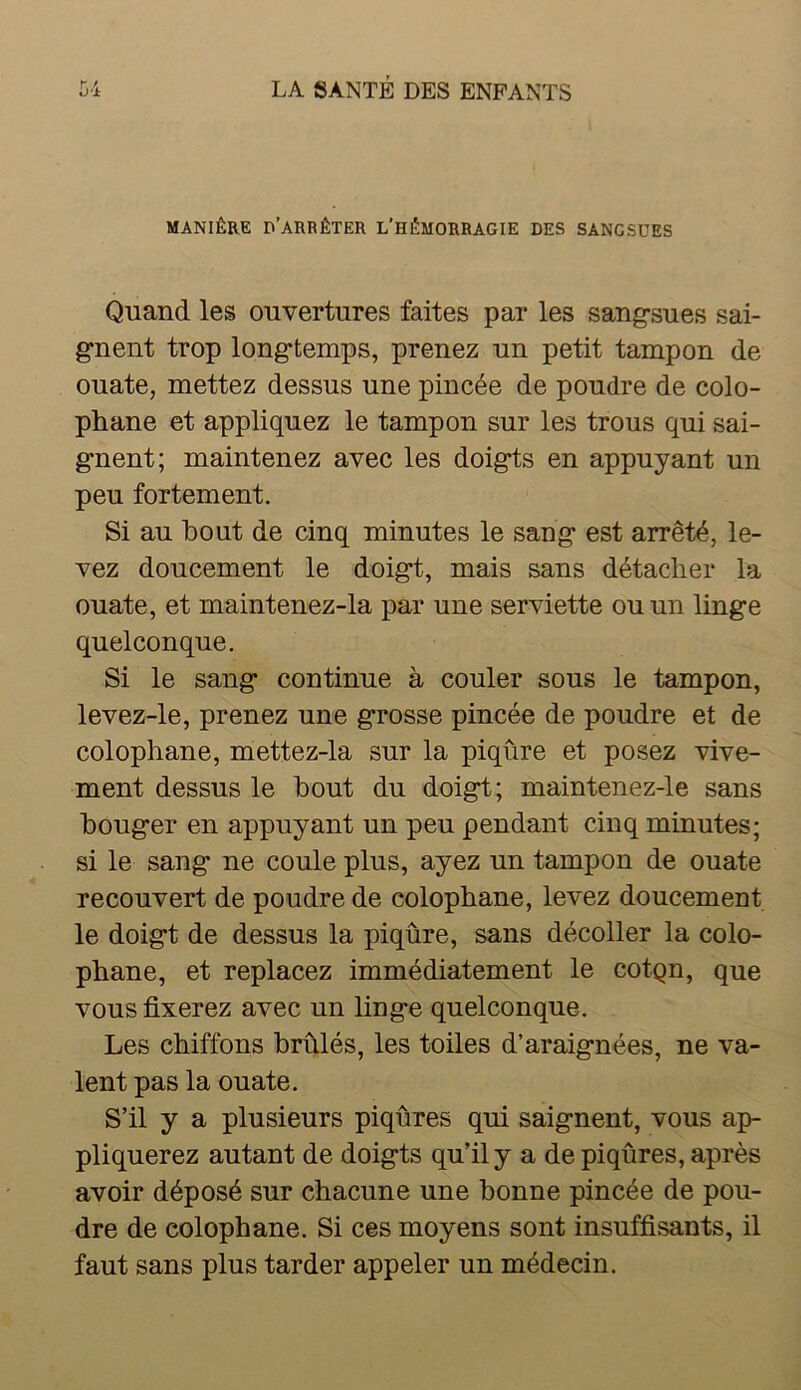 MANIÈRE d’arrêter L’HÉMORRAGIE DES SANGSUES Quand les ouvertures faites par les sangsues sai- gnent trop longtemps, prenez un petit tampon de ouate, mettez dessus une pincée de poudre de colo- phane et appliquez le tampon sur les trous qui sai- gnent; maintenez avec les doigts en appuyant un peu fortement. Si au bout de cinq minutes le sang est arrêté, le- vez doucement le doigt, mais sans détacher la ouate, et maintenez-la par une serviette ou un linge quelconque. Si le sang continue à couler sous le tampon, levez-le, prenez une grosse pincée de poudre et de colophane, mettez-la sur la piqûre et posez vive- ment dessus le bout du doigt; maintenez-le sans bouger en appuyant un peu pendant cinq minutes; si le sang ne coule plus, ayez un tampon de ouate recouvert de poudre de colophane, levez doucement le doigt de dessus la piqûre, sans décoller la colo- phane, et replacez immédiatement le cotgn, que vous fixerez avec un linge quelconque. Les chiffons brûlés, les toiles d’araignées, ne va- lent pas la ouate. S’il y a plusieurs piqûres qui saignent, vous ap- pliquerez autant de doigts qu’il y a de piqûres, après avoir déposé sur chacune une bonne pincée de pou- dre de colophane. Si ces moyens sont insuffisants, il faut sans plus tarder appeler un médecin.