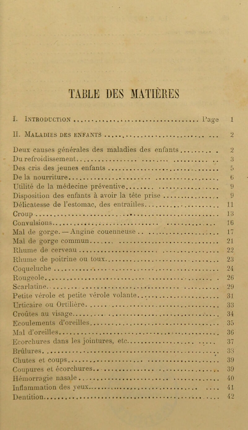 TAULE UES MATTÈIIES I. I.NTRODCCTION i’age IL Maladies des enfants Deux causes générales des maladies des enfants Du refroidissement Des ci’is des jeunes enfants De la nourriture Utilité de la médecine préventive Disposition des enfants à avoir la tête prise Délicatesse de l’estomac, des entrailles Croup Convulsions Mal de gorge.— Angine couenneuse Mal de gorge commun Rhume de cerveau Rhume de poitrine ou toux Coqueluche Rougeole Scarlatine Petite vérole et petite vérole volante Urticaire ou Ortilière Croûtes au visage Ecoulements d’oreilles Mal d’oreilles Ecorchures dans les jointures, etc Brûlures t Chutes et coups Coupures et écorchures.. Hémorragie nasale Inflammation des yeux Dentition 1 2 2 a T) G 9 y 11 13 16 17 21 22 23 24 26 29 31 33 34 33 36 37 33 39 39 40 41 42