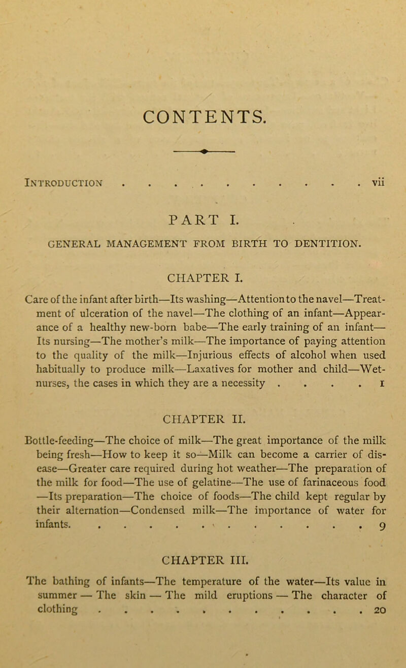 CONTENTS. Introduction vii PART I. GENERAL MANAGEMENT FROM BIRTH TO DENTITION. CHAPTER I. Care of the infant after birth—Its washing—Attention to the navel—Treat- ment of ulceration of the navel—The clothing of an infant—Appear- ance of a healthy new-born babe—The early training of an infant— Its nursing—The mother’s milk—The importance of paying attention to the quality of the milk—Injurious effects of alcohol when used habitually to produce milk—Laxatives for mother and child—Wet- nurses, the cases in which they are a necessity I CHAPTER II. Bottle-feeding—The choice of milk—The great importance of the milk being fresh—How to keep it so—Milk can become a carrier of dis- ease—Greater care required during hot weather—The preparation of the milk for food—The use of gelatine—The use of farinaceous food —Its preparation—The choice of foods—The child kept regular by their alternation—Condensed milk—The importance of water for infants. » 9 CHAPTER III. The bathing of infants—The temperature of the water—Its value in summer — The skin — The mild eruptions — The character of clothing 20