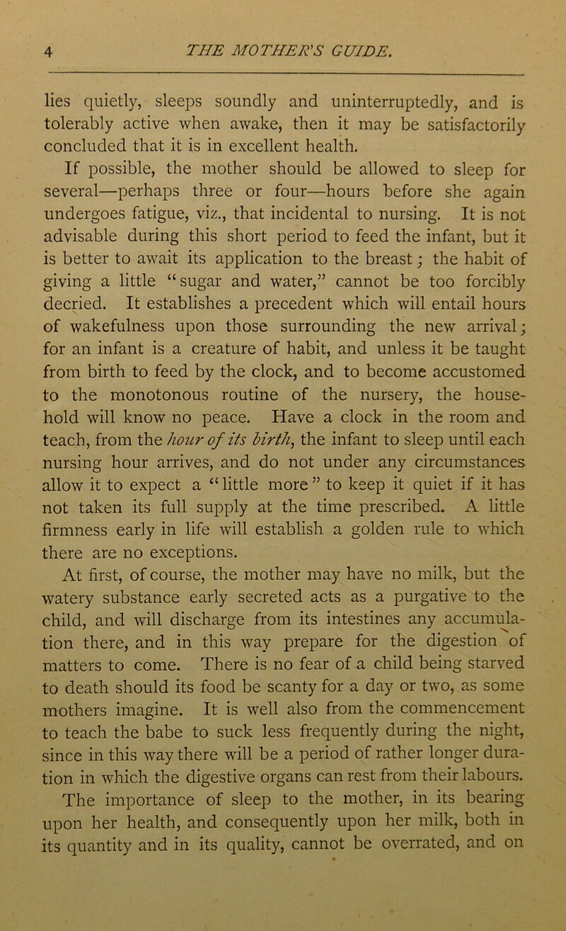 lies quietly, sleeps soundly and uninterruptedly, and is tolerably active when awake, then it may be satisfactorily concluded that it is in excellent health. If possible, the mother should be allowed to sleep for several—perhaps three or four—hours before she again undergoes fatigue, viz., that incidental to nursing. It is not advisable during this short period to feed the infant, but it is better to await its application to the breast; the habit of giving a little “ sugar and water,” cannot be too forcibly decried. It establishes a precedent which will entail hours of wakefulness upon those surrounding the new arrival; for an infant is a creature of habit, and unless it be taught from birth to feed by the clock, and to become accustomed to the monotonous routine of the nursery, the house- hold will know no peace. Have a clock in the room and teach, from the hour of its birth, the infant to sleep until each nursing hour arrives, and do not under any circumstances allow it to expect a “ little more ” to keep it quiet if it has not taken its full supply at the time prescribed. A little firmness early in life will establish a golden rule to which there are no exceptions. At first, of course, the mother may have no milk, but the watery substance early secreted acts as a purgative to the child, and will discharge from its intestines any accumula- tion there, and in this way prepare for the digestion of matters to come. There is no fear of a child being starved to death should its food be scanty for a day or two, as some mothers imagine. It is well also from the commencement to teach the babe to suck less frequently during the night, since in this way there will be a period of rather longer dura- tion in which the digestive organs can rest from their labours. The importance of sleep to the mother, in its bearing upon her health, and consequently upon her milk, both in its quantity and in its quality, cannot be overrated, and on