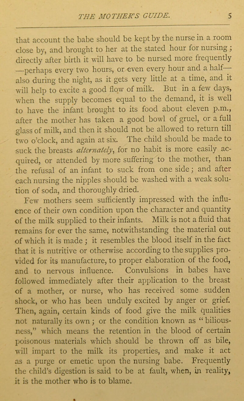 that account the babe should be kept b}' the nurse in a 100m close by, and brought to her at the stated hour for nursing ; directly after birth it will have to be nursed more frequently —perhaps every two hours, or even every hour and a half also during the night, as it gets very little at a time, and it will help to excite a good flow of milk. But in a few days, when the supply becomes equal to the demand, it is well to have the infant brought to its food about eleven p.m., after the mother has taken a good bowl of gruel, or a full glass of milk, and then it should not be allowed to return till two o’clock, and again at six. The child should be made to suck the breasts alternately, for no habit is more easily ac- quired, or attended by more suffering to the mother, than the refusal of an infant to suck from one side; and after each nursing the nipples should be washed with a weak solu- tion of soda, and thoroughly dried. Few mothers seem sufficiently impressed with the influ- ence of their own condition upon the character and quantity of the milk supplied to their infants. Milk is not a fluid that remains for ever the same, notwithstanding the material out of which it is made ; it resembles the blood itself in the fact that it is nutritive or otherwise according to the supplies pro- vided for its manufacture, to proper elaboration of the food, and to nervous influence. Convulsions in babes have followed immediately after their application to the breast of a mother, or nurse, who has received some sudden shock, or who has been unduly excited by anger or grief. Then, again, certain kinds of food give the milk qualities not naturally its own; or the condition known as “ bilious- ness,” which means the retention in the blood of certain poisonous materials which should be thrown off as bile, will impart to the milk its properties, and make it act as a purge or emetic upon the nursing babe. Frequently the child’s digestion is said to be at fault, when, in reality, it is the mother who is to blame.