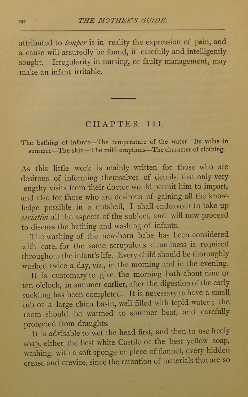 attributed to temper is in reality the expression of pain, and a cause will assuredly be found, if carefully and intelligently sought. Irregularity in nursing, or faulty management, may make an infant irritable. CHAPTER III. The bathing of infants—The temperature of the water—Its value in summer—The skin—The mild eruptions—The character of clothing. As this little work is mainly written for those who are desirous of informing themselves of details that only very engthy visits from their doctor would permit him to impart, and also for those who are desirous of gaining all the know- ledge possible in a nutshell, I shall endeavour to take up seriatim all the aspects of the subject, and will now proceed to discuss the bathing and washing of infants. The washing of the new-born babe has been considered with care, for the same scrupulous cleanliness is required throughout the infant’s life. Every child should be thoroughly washed twice a day, viz., in the morning and in the evening. It is customary to give the morning bath about nine gr ten o’clock, in summer earlier, after the digestion of the early suckling has been completed. It is necessary to have a small tub or a large china basin, well filled with tepid water \ the room should be warmed to summer heat, and carefully protected from draughts. It is advisable to wet the head first, and then to use freely soap, either the best white Castile or the best yellow soap, washing, with a soft sponge or piece of flannel, every hidden crease and crevice, since the retention of materials that are so