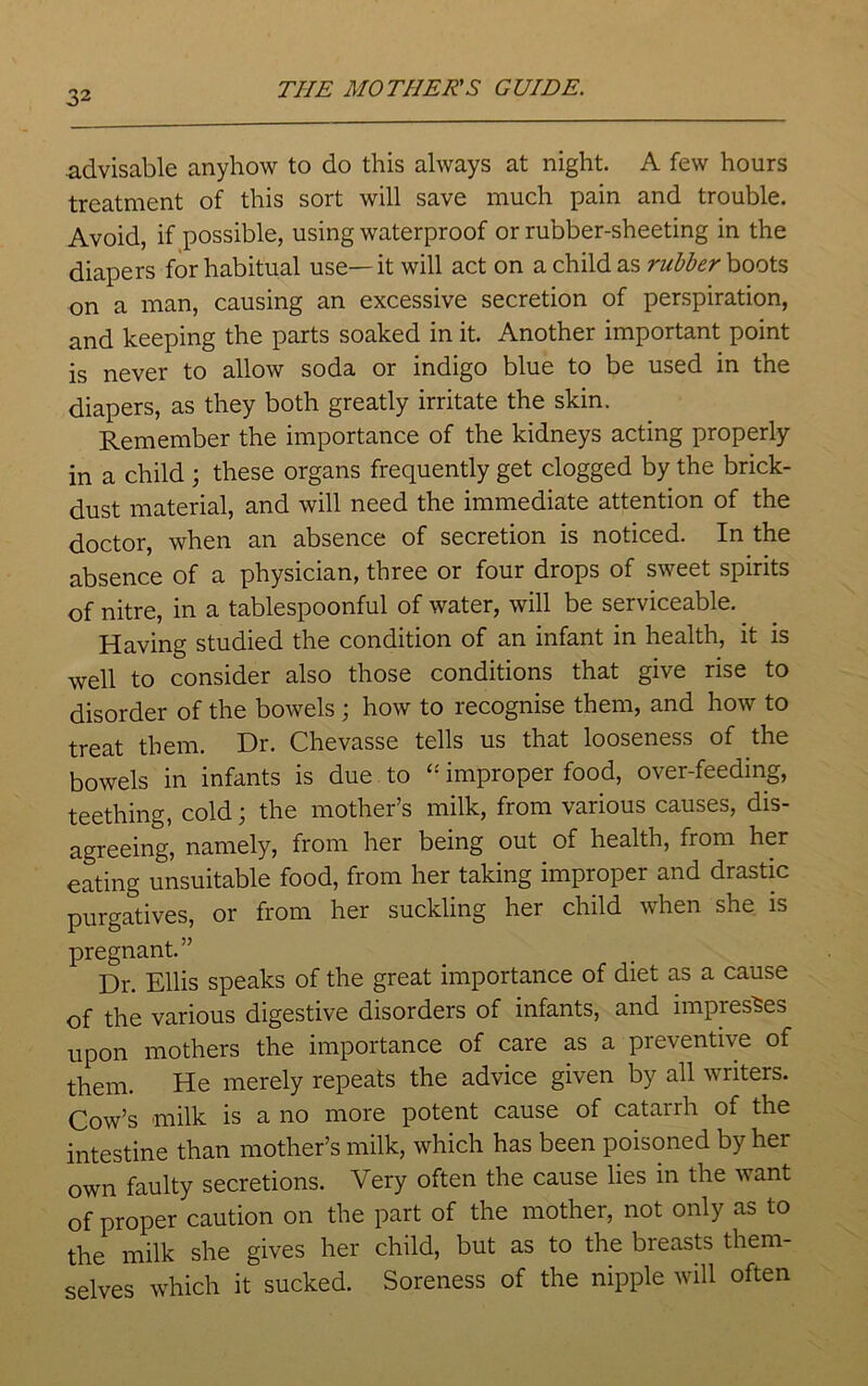 3 2 advisable anyhow to do this always at night. A few hours treatment of this sort will save much pain and trouble. Avoid, if possible, using waterproof or rubber-sheeting in the diapers for habitual use—it will act on a child as rubber boots on a man, causing an excessive secretion of perspiration, and keeping the parts soaked in it. Another important point is never to allow soda or indigo blue to be used in the diapers, as they both greatly irritate the skin. Remember the importance of the kidneys acting properly in a child ; these organs frequently get clogged by the brick- dust material, and will need the immediate attention of the doctor, when an absence of secretion is noticed. In the absence of a physician, three or four drops of sweet spirits of nitre, in a tablespoonful of water, will be serviceable. Having studied the condition of an infant in health, it is well to consider also those conditions that give rise to disorder of the bowels ; how to recognise them, and how to treat them. Dr. Chevasse tells us that looseness of the bowels in infants is due to “ improper food, over-feeding, teething, cold; the mother’s milk, from various causes, dis- agreeing, namely, from her being out of health, from her eating unsuitable food, from her taking improper and drastic purgatives, or from her suckling her child when she is pregnant.” Dr. Ellis speaks of the great importance of diet as a cause of the various digestive disorders of infants, and impresses upon mothers the importance of care as a preventive of them. He merely repeats the advice given by all writers. Cow’s milk is a no more potent cause of catarrh of the intestine than mother’s milk, which has been poisoned by her own faulty secretions. Very often the cause lies in the vant of proper caution on the part of the mother, not only as to the milk she gives her child, but as to the breasts them- selves which it sucked. Soreness of the nipple will often