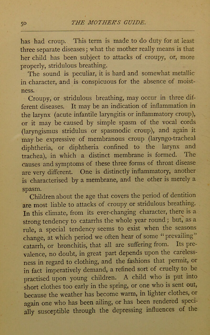 So has had croup. This term is made to do duty for at least three separate diseases; what the mother really means is that her child has been subject to attacks of croupy, or, more properly, stridulous breathing. The sound is peculiar, it is hard and somewhat metallic in character, and is conspicuous for the absence of moist- ness. Croupy, or stridulous breathing, may occur in three dif- ferent diseases. It may be an indication of inflammation in the larynx (acute infantile laryngitis or inflammatory croup), or it may be caused by simple spasm of the vocal cords (laryngismus stridulus or spasmodic croup), and again it may be expressive of membranous croup (laryngo-tracheal diphtheria, or diphtheria confined to the larynx and trachea), in which a distinct membrane is formed. The causes and symptoms of these three forms of throat disease are very different. One is distinctly inflammatory, another is characterised by a membrane, and the other is merely a spasm. Children about the age that covers the period of dentition are most liable to attacks of croupy or stridulous breathing. In this climate, from its ever-changing character, there is a strong tendency to catarrhs the whole year round; but, as a rule, a special tendency seems to exist when the seasons change, at which period we often hear of some “prevailing” catarrh, or bronchitis, that all are suffering from. Its pre- valence, no doubt, in great part depends upon the careless- ness in regard to clothing, and the fashions that permit, 01 in fact imperatively demand, a refined sort of cruelty to be practised upon young children. A child who is put into short clothes too early in the spring, or one who is sent out, because the weather has become warm, in lighter clothes, or again one who has been ailing, or has been rendered speci- ally susceptible through the depressing influences of the