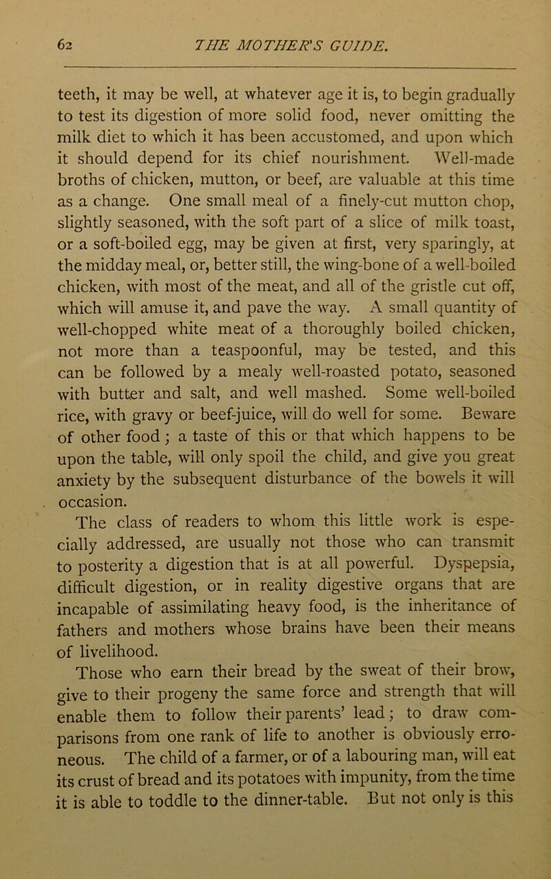 teeth, it may be well, at whatever age it is, to begin gradually to test its digestion of more solid food, never omitting the milk diet to which it has been accustomed, and upon which it should depend for its chief nourishment. Well-made broths of chicken, mutton, or beef, are valuable at this time as a change. One small meal of a finely-cut mutton chop, slightly seasoned, with the soft part of a slice of milk toast, or a soft-boiled egg, may be given at first, very sparingly, at the midday meal, or, better still, the wing-bone of a well-boiled chicken, with most of the meat, and all of the gristle cut off, which will amuse it, and pave the way. A small quantity of well-chopped white meat of a thoroughly boiled chicken, not more than a teaspoonful, may be tested, and this can be followed by a mealy well-roasted potato, seasoned with butter and salt, and well mashed. Some well-boiled rice, with gravy or beef-juice, will do well for some. Beware of other food; a taste of this or that which happens to be upon the table, will only spoil the child, and give you great anxiety by the subsequent disturbance of the bowels it will occasion. The class of readers to whom this little work is espe- cially addressed, are usually not those who can transmit to posterity a digestion that is at all powerful. Dyspepsia, difficult digestion, or in reality digestive organs that are incapable of assimilating heavy food, is the inheritance of fathers and mothers whose brains have been their means of livelihood. Those who earn their bread by the sweat of their brow, give to their progeny the same force and strength that will enable them to follow their parents’ lead; to draw com- parisons from one rank of life to another is obviously erro- neous. The child of a farmer, or of a labouring man, will eat its crust of bread and its potatoes with impunity, from the time it is able to toddle to the dinner-table. But not only is this