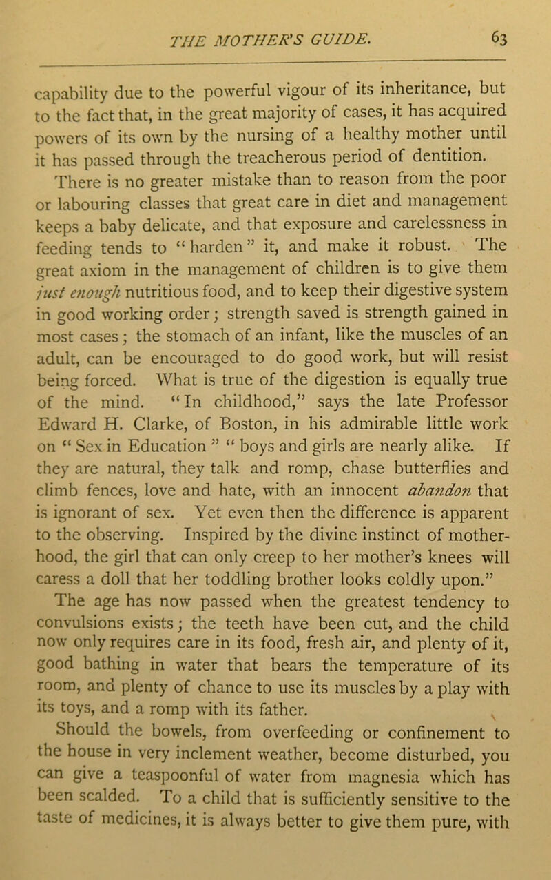 capability due to the powerful vigour of its inheritance, but to the fact that, in the great majority of cases, it has acquired powers of its own by the nursing of a healthy mother until it has passed through the treacherous period of dentition. There is no greater mistake than to reason from the poor or labouring classes that great care in diet and management keeps a baby delicate, and that exposure and carelessness in feeding tends to “harden” it, and make it robust. The great axiom in the management of children is to give them just enough nutritious food, and to keep their digestive system in good working order; strength saved is strength gained in most cases; the stomach of an infant, like the muscles of an adult, can be encouraged to do good work, but will resist being forced. What is true of the digestion is equally true of the mind. “In childhood,” says the late Professor Edward H. Clarke, of Boston, in his admirable little work on “ Sex in Education ” “ boys and girls are nearly alike. If they are natural, they talk and romp, chase butterflies and climb fences, love and hate, with an innocent abando?i that is ignorant of sex. Yet even then the difference is apparent to the observing. Inspired by the divine instinct of mother- hood, the girl that can only creep to her mother’s knees will caress a doll that her toddling brother looks coldly upon.” The age has now passed when the greatest tendency to convulsions exists; the teeth have been cut, and the child now only requires care in its food, fresh air, and plenty of it, good bathing in water that bears the temperature of its room, and plenty of chance to use its muscles by a play with its toys, and a romp with its father. Should the bowels, from overfeeding or confinement to the house in very inclement weather, become disturbed, you can give a teaspoonful of water from magnesia which has been scalded. To a child that is sufficiently sensitive to the taste of medicines, it is always better to give them pure, with