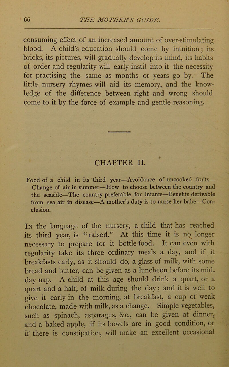 consuming effect of an increased amount of over-stimulating blood. A child’s education should come by intuition; its bricks, its pictures, will gradually develop its mind, its habits of order and regularity will early instil into it the necessity for practising the same as months or years go by. The little nursery rhymes will aid its memory, and the know- ledge of the difference between right and wrong should come to it by the force of example and gentle reasoning. CHAPTER II. Food of a child in its third year—Avoidance of uncooked fruits— Change of air in summer—How to choose between the country and the seaside—The country preferable for infants—Benefits derivable from sea air in disease—A mother’s duty is to nurse her babe—Con- clusion. In the language of the nursery, a child that has reached its third year, is “ raised.” At this time it is no longer necessary to prepare for it bottle-food. It can even with regularity take its three ordinary meals a day, and if it breakfasts early, as it should do, a glass of milk, with some bread and butter, can be given as a luncheon before its mid- day nap. A child at this age should drink a quart, or a quart and a half, of milk during the day; and it is well to give it early in the morning, at breakfast, a cup of weak chocolate, made with milk, as a change. Simple vegetables, such as spinach, asparagus, &c., can be given at dinner, and a baked apple, if its bowels are in good condition, or if there is constipation, will make an excellent occasional