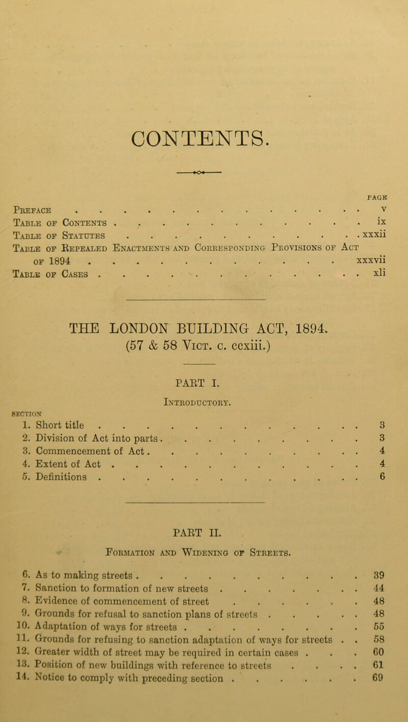 CONTENTS *o* PACK Preface v Table of Contents ix Table of Statutes xxxii Table of Repealed Enactments and Corresponding Provisions of Act of 1894 xxxvii Table of Cases xli THE LONDON BUILDING ACT, 1894. (57 & 58 Vict. c. ccxiii.) PART i. Introductory. SECTION 1. Short title 3 2. Division of Act into parts 3 3. Commencement of Act 4 4. Extent of Act 4 5. Definitions ............ 6 PART II. Formation and Widening of Streets. 6. As to making streets 39 7. Sanction to formation of new streets 44 8. Evidence of commencement of street ...... 48 9. Grounds for refusal to sanction plans of streets 48 10. Adaptation of ways for streets ........ 55 11. Grounds for refusing to sanction adaptation of ways for streets . . 58 12. Greater width of street may be required in certain cases ... GO 13. Position of new buildings with reference to streets . . . . 61 14. Notice to comply with preceding section ...... 69