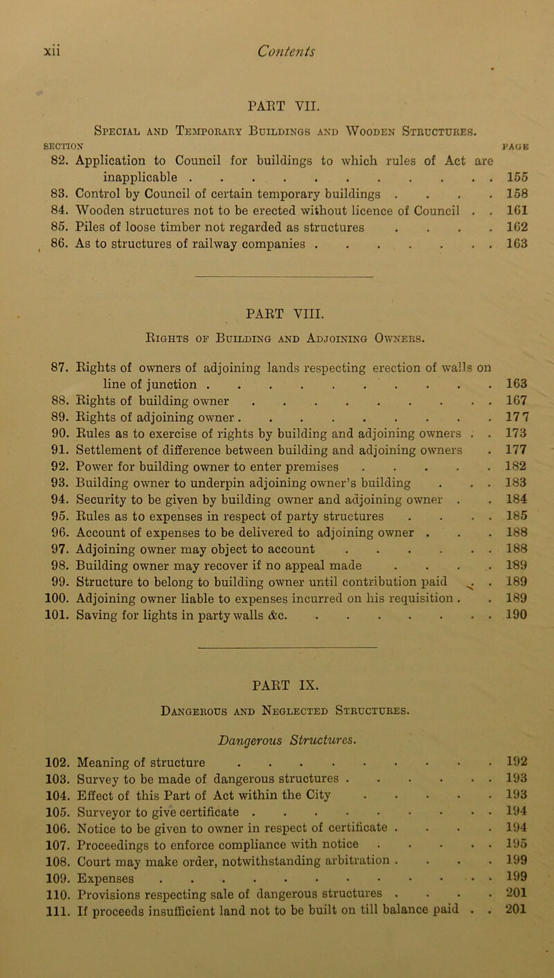 PART VII. Special and Temporary Buildings and Wooden Structures. SECTION PAGE 82. Application to Council for buildings to which rules of Act are inapplicable 155 83. Control by Council of certain temporary buildings . . . .158 84. Wooden structures not to be erected without licence of Council . . 161 85. Piles of loose timber not regarded as structures .... 162 86. As to structures of railway companies 163 PART VIII. Rights of Building and Adjoining Owners. 87. Rights of owners of adjoining lands respecting erection of walls on line of junction 163 88. Rights of building owner 167 89. Rights of adjoining owner 17 7 90. Rules as to exercise of rights by building and adjoining owners . . 173 91. Settlement of difference between building and adjoining owners . 177 92. Power for building owner to enter premises ..... 182 93. Building owner to underpin adjoining owner’s building . . . 183 94. Security to be given by building owner and adjoining owner . . 184 95. Rules as to expenses in respect of party structures . . . . 185 96. Account of expenses to be delivered to adjoining owner . . . 188 97. Adjoining owner may object to account 188 98. Building owner may recover if no appeal made .... 189 99. Structure to belong to building owner until contribution paid ^ . 189 100. Adjoining owner liable to expenses incurred on his requisition . . 189 101. Saving for lights in party walls &c 190 PART IX. Dangerous and Neglected Structures. Dangerous Structures. 102. Meaning of structure 192 103. Survey to be made of dangerous structures 193 104. Effect of this Part of Act within the City 193 105. Surveyor to give certificate 194 106. Notice to be given to owner in respect of certificate .... 194 107. Proceedings to enforce compliance with notice ... . . 195 108. Court may make order, notwithstanding arbitration .... 199 109. Expenses • 199 110. Provisions respecting sale of dangerous structures .... 201 111. If proceeds insufficient land not to be built on till balance paid . . 201