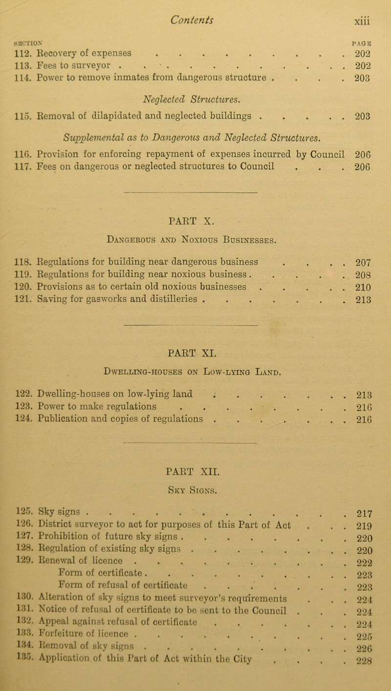 SECTION' PAGE 112. Recovery of expenses 202 113. Fees to surveyor . 202 114. Power to remove inmates from dangerous structure .... 203 Neglected Structures. 115. Removal of dilapidated and neglected buildings 203 Supplemental as to Dangeroiis and Neglected Structures. 116. Provision for enforcing repayment of expenses incurred by Council 206 117. Fees on dangerous or neglected structures to Council . . . 206 PART X. Dangerous and Noxious Businesses. 118. Regulations for building near dangerous business 119. Regulations for building near noxious business . 120. Provisions as to certain old noxious businesses 121. Saving for gasworks and distilleries . 207 208 210 213 PART XI. Dwelling-houses on Low-lying Land. 122. Dwelling-houses on low-lying land 213 123. Power to make regulations 216 124. Publication and copies of regulations 216 PART XII. Sky Signs. 125. Sky signs 126. District surveyor to act for purposes of this Part of Act 127. Prohibition of future sky signs 128. Regulation of existing sky signs 129. Renewal of licence Form of certificate Form of refusal of certificate 130. Alteration of sky signs to meet surveyor’s requirements 131. Notice of refusal of certificate to be sent to the Council . 132. Appeal against refusal of certificate .... 133. Forfeiture of licence ........ 134. Removal of sky signs ....... 135. Application of this Part of Act within the City 217 219 220 220 222 223 223 224 224 224 225 226 228